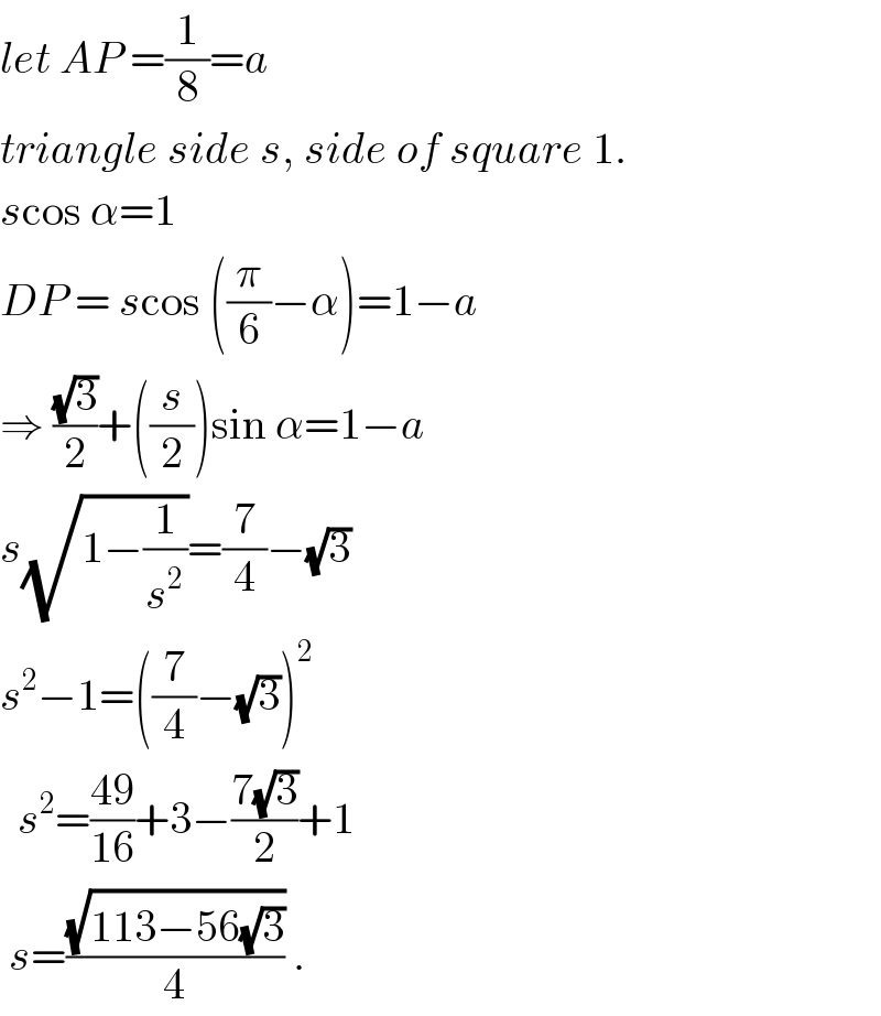 let AP =(1/8)=a  triangle side s, side of square 1.  scos α=1  DP = scos ((π/6)−α)=1−a  ⇒ ((√3)/2)+((s/2))sin α=1−a  s(√(1−(1/s^2 )))=(7/4)−(√3)  s^2 −1=((7/4)−(√3))^2     s^2 =((49)/(16))+3−((7(√3))/2)+1   s=((√(113−56(√3)))/4) .  