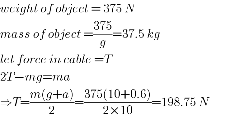 weight of object = 375 N  mass of object =((375)/g)=37.5 kg  let force in cable =T  2T−mg=ma  ⇒T=((m(g+a))/2)=((375(10+0.6))/(2×10))=198.75 N  
