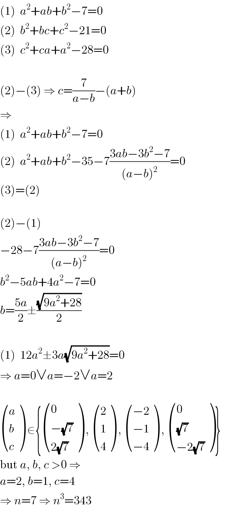 (1)  a^2 +ab+b^2 −7=0  (2)  b^2 +bc+c^2 −21=0  (3)  c^2 +ca+a^2 −28=0    (2)−(3) ⇒ c=(7/(a−b))−(a+b)  ⇒  (1)  a^2 +ab+b^2 −7=0  (2)  a^2 +ab+b^2 −35−7((3ab−3b^2 −7)/((a−b)^2 ))=0  (3)=(2)    (2)−(1)  −28−7((3ab−3b^2 −7)/((a−b)^2 ))=0  b^2 −5ab+4a^2 −7=0  b=((5a)/2)±((√(9a^2 +28))/2)    (1)  12a^2 ±3a(√(9a^2 +28))=0  ⇒ a=0∨a=−2∨a=2     ((a),(b),(c) ) ∈{ ((0),((−(√7))),((2(√7))) ) ,  ((2),(1),(4) ) ,  (((−2)),((−1)),((−4)) ) ,  ((0),((√7)),((−2(√7))) )}  but a, b, c >0 ⇒  a=2, b=1, c=4  ⇒ n=7 ⇒ n^3 =343  