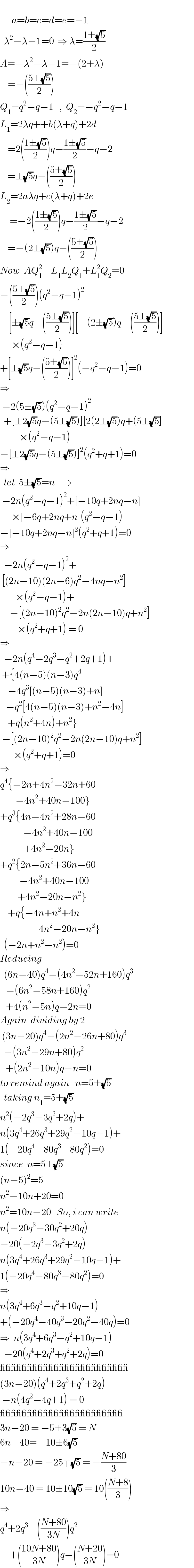         a=b=c=d=e=−1    λ^2 −λ−1=0  ⇒ λ=((1±(√5))/2)  A=−λ^2 −λ−1=−(2+λ)      =−(((5±(√5))/2))  Q_1 =q^2 −q−1   ,  Q_2 =−q^2 −q−1  L_1 =2λq++b(λ+q)+2d      =2(((1±(√5))/2))q−((1±(√5))/2)−q−2      =±(√5)q−(((5±(√5))/2))  L_2 =2aλq+c(λ+q)+2e       =−2(((1±(√5))/2))q−((1±(√5))/2)−q−2      =−(2±(√5))q−(((5±(√5))/2))  Now  AQ_1 ^2 −L_1 L_2 Q_1 +L_1 ^2 Q_2 =0  −(((5±(√5))/2))(q^2 −q−1)^2   −[±(√5)q−(((5±(√5))/2))][−(2±(√5))q−(((5±(√5))/2))]        ×(q^2 −q−1)  +[±(√5)q−(((5±(√5))/2))]^2 (−q^2 −q−1)=0  ⇒   −2(5±(√5))(q^2 −q−1)^2     +[±2(√5)q−(5±(√5))][2(2±(√5))q+(5±(√5)]            ×(q^2 −q−1)  −[±2(√5)q−(5±(√5))]^2 (q^2 +q+1)=0  ⇒    let  5±(√5)=n    ⇒   −2n(q^2 −q−1)^2 +[−10q+2nq−n]        ×[−6q+2nq+n](q^2 −q−1)  −[−10q+2nq−n]^2 (q^2 +q+1)=0  ⇒    −2n(q^2 −q−1)^2 +   [(2n−10)(2n−6)q^2 −4nq−n^2 ]          ×(q^2 −q−1)+       −[(2n−10)^2 q^2 −2n(2n−10)q+n^2 ]           ×(q^2 +q+1) = 0  ⇒    −2n(q^4 −2q^3 −q^2 +2q+1)+   +{4(n−5)(n−3)q^4       −4q^3 [(n−5)(n−3)+n]     −q^2 [4(n−5)(n−3)+n^2 −4n]      +q(n^2 +4n)+n^2 }   −[(2n−10)^2 q^2 −2n(2n−10)q+n^2 ]         ×(q^2 +q+1)=0  ⇒  q^4 {−2n+4n^2 −32n+60          −4n^2 +40n−100}  +q^3 {4n−4n^2 +28n−60              −4n^2 +40n−100              +4n^2 −20n}  +q^2 {2n−5n^2 +36n−60            −4n^2 +40n−100           +4n^2 −20n−n^2 }      +q{−4n+n^2 +4n                      4n^2 −20n−n^2 }    (−2n+n^2 −n^2 )=0  Reducing    (6n−40)q^4 −(4n^2 −52n+160)q^3      −(6n^2 −58n+160)q^2      +4(n^2 −5n)q−2n=0  Again  dividing by 2   (3n−20)q^4 −(2n^2 −26n+80)q^3     −(3n^2 −29n+80)q^2      +(2n^2 −10n)q−n=0  to remind again   n=5±(√5)    taking n_1 =5+(√5)  n^2 (−2q^3 −3q^2 +2q)+  n(3q^4 +26q^3 +29q^2 −10q−1)+  1(−20q^4 −80q^3 −80q^2 )=0  since  n=5±(√5)  (n−5)^2 =5  n^2 −10n+20=0  n^2 =10n−20   So, i can write  n(−20q^3 −30q^2 +20q)  −20(−2q^3 −3q^2 +2q)  n(3q^4 +26q^3 +29q^2 −10q−1)+  1(−20q^4 −80q^3 −80q^2 )=0  ⇒  n(3q^4 +6q^3 −q^2 +10q−1)  +(−20q^4 −40q^3 −20q^2 −40q)=0  ⇒  n(3q^4 +6q^3 −q^2 +10q−1)    −20(q^4 +2q^3 +q^2 +2q)=0  ________________________  (3n−20)(q^4 +2q^3 +q^2 +2q)   −n(4q^2 −4q+1) = 0  _______________________  3n−20 = −5±3(√5) = N  6n−40=−10±6(√5)  −n−20 = −25∓(√5) = −((N+80)/3)  10n−40 = 10±10(√5) = 10(((N+8)/3))  ⇒     q^4 +2q^3 −(((N+80)/(3N)))q^2        +(((10N+80)/(3N)))q−(((N+20)/(3N)))=0  