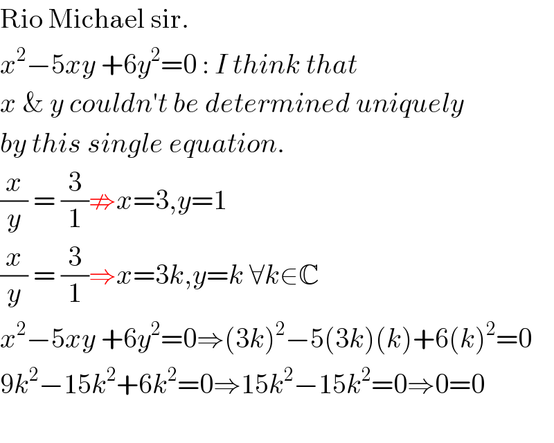 Rio Michael sir.  x^2 −5xy +6y^2 =0 : I think that  x & y couldn′t be determined uniquely  by this single equation.  (x/y) = (3/1)⇏x=3,y=1  (x/y) = (3/1)⇒x=3k,y=k ∀k∈C  x^2 −5xy +6y^2 =0⇒(3k)^2 −5(3k)(k)+6(k)^2 =0  9k^2 −15k^2 +6k^2 =0⇒15k^2 −15k^2 =0⇒0=0    