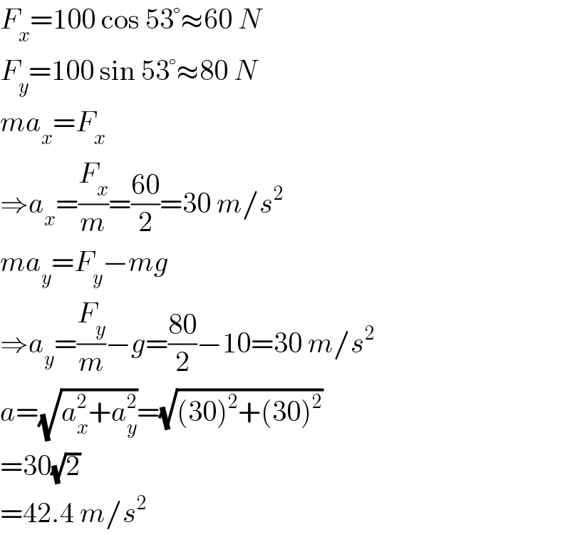 F_x =100 cos 53°≈60 N  F_y =100 sin 53°≈80 N  ma_x =F_x   ⇒a_x =(F_x /m)=((60)/2)=30 m/s^2   ma_y =F_y −mg  ⇒a_y =(F_y /m)−g=((80)/2)−10=30 m/s^2   a=(√(a_x ^2 +a_y ^2 ))=(√((30)^2 +(30)^2 ))  =30(√2)  =42.4 m/s^2   