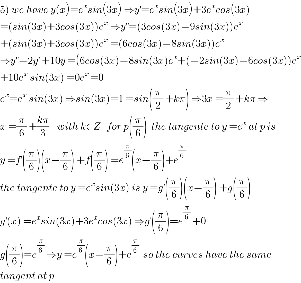 5) we have y(x)=e^x sin(3x) ⇒y^′ =e^x sin(3x)+3e^x cos(3x)  =(sin(3x)+3cos(3x))e^x  ⇒y^(′′) =(3cos(3x)−9sin(3x))e^x   +(sin(3x)+3cos(3x))e^x  =(6cos(3x)−8sin(3x))e^x   ⇒y^(′′) −2y^′  +10y =(6cos(3x)−8sin(3x)e^x +(−2sin(3x)−6cos(3x))e^x   +10e^x  sin(3x) =0e^(x ) =0  e^x =e^x  sin(3x) ⇒sin(3x)=1 =sin((π/2) +kπ) ⇒3x =(π/2) +kπ ⇒  x =(π/6) +((kπ)/3)    with k∈Z   for p((π/6))  the tangente to y =e^x  at p is  y =f^′ ((π/6))(x−(π/6)) +f((π/6)) =e^(π/6) (x−(π/6))+e^(π/6)   the tangente to y =e^x sin(3x) is y =g^′ ((π/6))(x−(π/6)) +g((π/6))  g^′ (x) =e^x sin(3x)+3e^x cos(3x) ⇒g^′ ((π/6))=e^(π/6)  +0  g((π/6))=e^(π/6)  ⇒y =e^(π/6) (x−(π/6))+e^(π/6)   so the curves have the same  tangent at p  