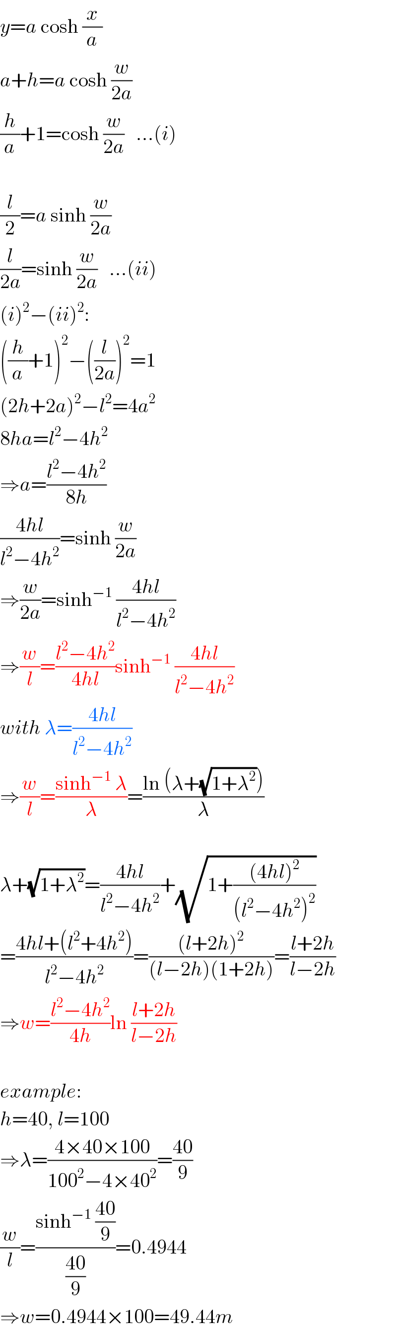 y=a cosh (x/a)  a+h=a cosh (w/(2a))  (h/a)+1=cosh (w/(2a))   ...(i)    (l/2)=a sinh (w/(2a))   (l/(2a))=sinh (w/(2a))   ...(ii)  (i)^2 −(ii)^2 :  ((h/a)+1)^2 −((l/(2a)))^2 =1  (2h+2a)^2 −l^2 =4a^2   8ha=l^2 −4h^2   ⇒a=((l^2 −4h^2 )/(8h))  ((4hl)/(l^2 −4h^2 ))=sinh (w/(2a))  ⇒(w/(2a))=sinh^(−1)  ((4hl)/(l^2 −4h^2 ))  ⇒(w/l)=((l^2 −4h^2 )/(4hl))sinh^(−1)  ((4hl)/(l^2 −4h^2 ))  with λ=((4hl)/(l^2 −4h^2 ))  ⇒(w/l)=((sinh^(−1)  λ)/λ)=((ln (λ+(√(1+λ^2 ))))/λ)    λ+(√(1+λ^2 ))=((4hl)/(l^2 −4h^2 ))+(√(1+(((4hl)^2 )/((l^2 −4h^2 )^2 ))))  =((4hl+(l^2 +4h^2 ))/(l^2 −4h^2 ))=(((l+2h)^2 )/((l−2h)(1+2h)))=((l+2h)/(l−2h))  ⇒w=((l^2 −4h^2 )/(4h))ln ((l+2h)/(l−2h))    example:  h=40, l=100  ⇒λ=((4×40×100)/(100^2 −4×40^2 ))=((40)/9)  (w/l)=((sinh^(−1)  ((40)/9))/((40)/9))=0.4944  ⇒w=0.4944×100=49.44m  