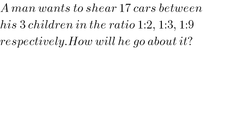 A man wants to shear 17 cars between  his 3 children in the ratio 1:2, 1:3, 1:9  respectively.How will he go about it?  
