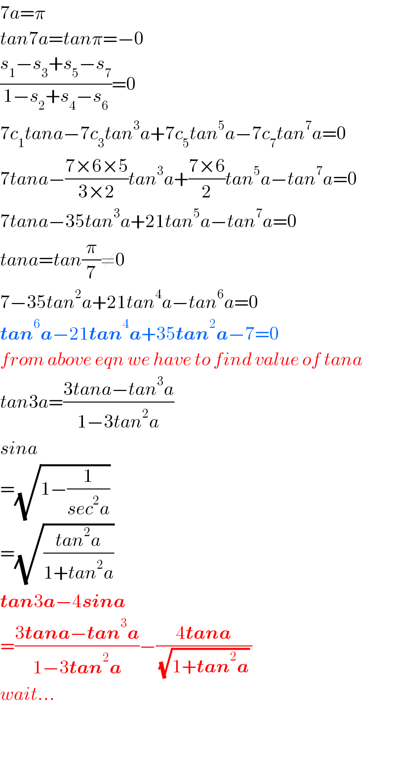 7a=π  tan7a=tanπ=−0  ((s_1 −s_3 +s_5 −s_7 )/(1−s_2 +s_4 −s_6 ))=0  7c_1 tana−7c_3 tan^3 a+7c_5 tan^5 a−7c_7 tan^7 a=0  7tana−((7×6×5)/(3×2))tan^3 a+((7×6)/2)tan^5 a−tan^7 a=0  7tana−35tan^3 a+21tan^5 a−tan^7 a=0  tana=tan(π/7)≠0  7−35tan^2 a+21tan^4 a−tan^6 a=0  tan^6 a−21tan^4 a+35tan^2 a−7=0  from above eqn we have to find value of tana  tan3a=((3tana−tan^3 a)/(1−3tan^2 a))  sina  =(√(1−(1/(sec^2 a))))    =(√((tan^2 a)/(1+tan^2 a)))   tan3a−4sina  =((3tana−tan^3 a)/(1−3tan^2 a))−((4tana)/((√(1+tan^2 a)) ))  wait...      