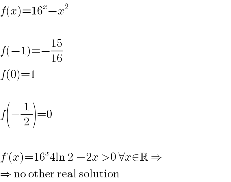 f(x)=16^x −x^2     f(−1)=−((15)/(16))  f(0)=1    f(−(1/2))=0    f′(x)=16^x 4ln 2 −2x >0 ∀x∈R ⇒  ⇒ no other real solution  
