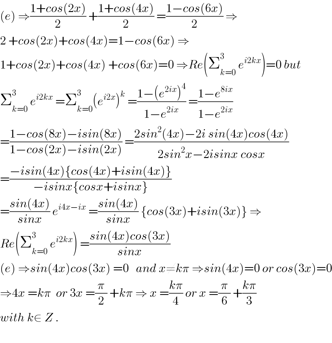 (e) ⇒((1+cos(2x))/2) +((1+cos(4x))/2) =((1−cos(6x))/2) ⇒  2 +cos(2x)+cos(4x)=1−cos(6x) ⇒  1+cos(2x)+cos(4x) +cos(6x)=0 ⇒Re(Σ_(k=0) ^3  e^(i2kx) )=0 but  Σ_(k=0) ^3  e^(i2kx)  =Σ_(k=0) ^3 (e^(i2x) )^k  =((1−(e^(2ix) )^4 )/(1−e^(2ix) )) =((1−e^(8ix) )/(1−e^(2ix) ))  =((1−cos(8x)−isin(8x))/(1−cos(2x)−isin(2x))) =((2sin^2 (4x)−2i sin(4x)cos(4x))/(2sin^2 x−2isinx cosx))  =((−isin(4x){cos(4x)+isin(4x)})/(−isinx{cosx+isinx}))  =((sin(4x))/(sinx)) e^(i4x−ix)  =((sin(4x))/(sinx)) {cos(3x)+isin(3x)} ⇒  Re(Σ_(k=0) ^3  e^(i2kx) ) =((sin(4x)cos(3x))/(sinx))  (e) ⇒sin(4x)cos(3x) =0   and x≠kπ ⇒sin(4x)=0 or cos(3x)=0  ⇒4x =kπ  or 3x =(π/2) +kπ ⇒ x =((kπ)/4) or x =(π/6) +((kπ)/3)  with k∈ Z .    