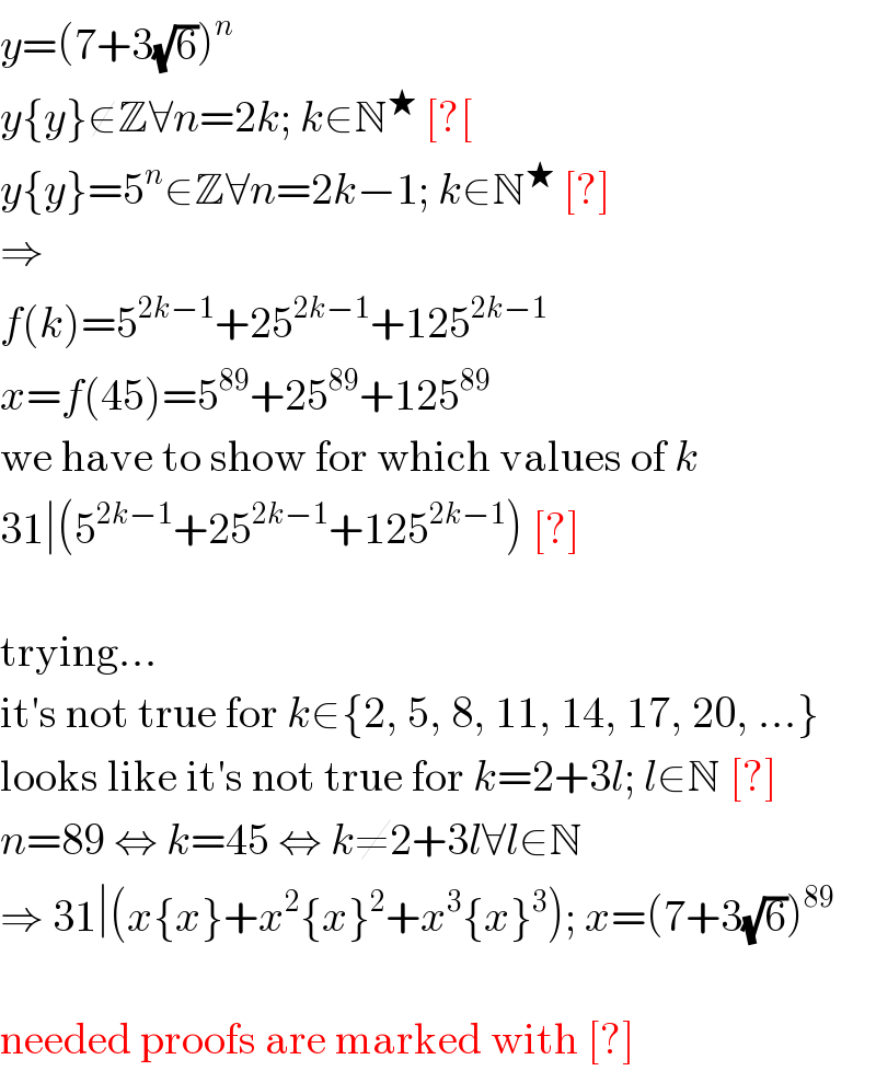 y=(7+3(√6))^n   y{y}∉Z∀n=2k; k∈N^★  [?[  y{y}=5^n ∈Z∀n=2k−1; k∈N^★  [?]  ⇒  f(k)=5^(2k−1) +25^(2k−1) +125^(2k−1)   x=f(45)=5^(89) +25^(89) +125^(89)   we have to show for which values of k  31∣(5^(2k−1) +25^(2k−1) +125^(2k−1) ) [?]    trying...  it′s not true for k∈{2, 5, 8, 11, 14, 17, 20, ...}  looks like it′s not true for k=2+3l; l∈N [?]  n=89 ⇔ k=45 ⇔ k≠2+3l∀l∈N  ⇒ 31∣(x{x}+x^2 {x}^2 +x^3 {x}^3 ); x=(7+3(√6))^(89)     needed proofs are marked with [?]  