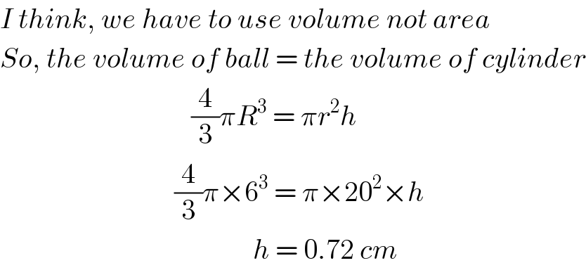 I think, we have to use volume not area  So, the volume of ball = the volume of cylinder                                    (4/3)πR^3  = πr^2 h                                 (4/3)π×6^3  = π×20^2 ×h                                               h = 0.72 cm  