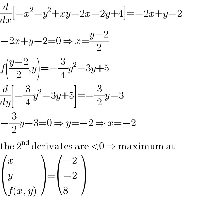 (d/dx)[−x^2 −y^2 +xy−2x−2y+4]=−2x+y−2  −2x+y−2=0 ⇒ x=((y−2)/2)  f(((y−2)/2),y)=−(3/4)y^2 −3y+5  (d/dy)[−(3/4)y^2 −3y+5]=−(3/2)y−3  −(3/2)y−3=0 ⇒ y=−2 ⇒ x=−2  the 2^(nd)  derivates are <0 ⇒ maximum at   ((x),(y),((f(x, y))) ) = (((−2)),((−2)),(8) )  
