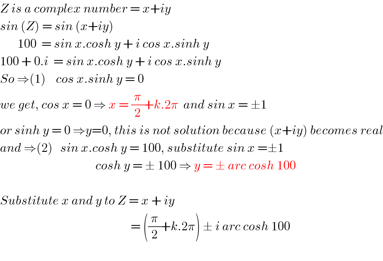 Z is a complex number = x+iy  sin (Z) = sin (x+iy)         100  = sin x.cosh y + i cos x.sinh y  100 + 0.i  = sin x.cosh y + i cos x.sinh y  So ⇒(1)    cos x.sinh y = 0  we get, cos x = 0 ⇒ x = (π/2)+k.2π  and sin x = ±1  or sinh y = 0 ⇒y=0, this is not solution because (x+iy) becomes real  and ⇒(2)   sin x.cosh y = 100, substitute sin x =±1                                        cosh y = ± 100 ⇒ y = ± arc cosh 100    Substitute x and y to Z = x + iy                                                      = ((π/2)+k.2π) ± i arc cosh 100    