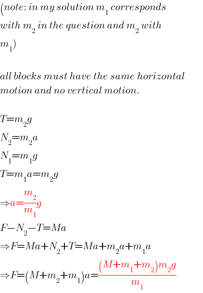 (note: in my solution m_1  corresponds  with m_2  in the question and m_2  with  m_1 )    all blocks must have the same horizontal  motion and no vertical motion.    T=m_2 g  N_2 =m_2 a  N_1 =m_1 g  T=m_1 a=m_2 g  ⇒a=(m_2 /m_1 )g  F−N_2 −T=Ma  ⇒F=Ma+N_2 +T=Ma+m_2 a+m_1 a  ⇒F=(M+m_2 +m_1 )a=(((M+m_1 +m_2 )m_2 g)/m_1 )  