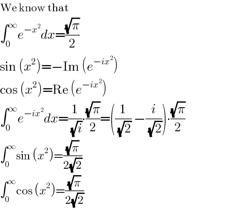 We know that  ∫_0 ^∞ e^(−x^2 ) dx=((√π)/2)  sin (x^2 )=−Im (e^(−ix^2 ) )  cos (x^2 )=Re (e^(−ix^2 ) )  ∫_0 ^∞ e^(−ix^2 ) dx=(1/(√i))∙((√π)/2)=((1/(√2)) −(i/(√2)))∙((√π)/2)  ∫_0 ^∞ sin (x^2 )=((√π)/(2(√2)))  ∫_0 ^∞ cos (x^2 )=((√π)/(2(√2)))  