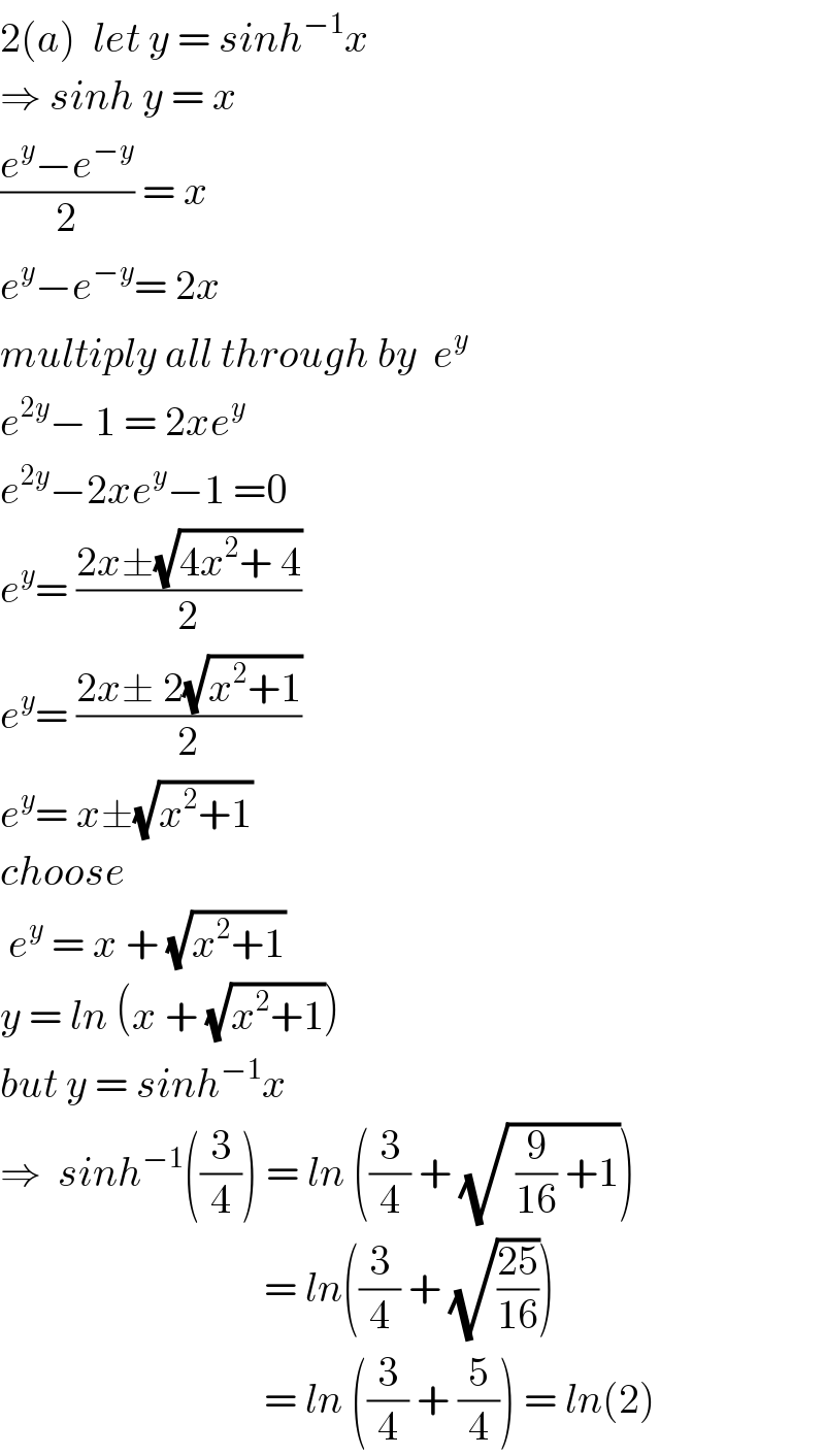 2(a)  let y = sinh^(−1) x  ⇒ sinh y = x  ((e^y −e^(−y) )/2) = x  e^y −e^(−y) = 2x  multiply all through by  e^y   e^(2y) − 1 = 2xe^y   e^(2y) −2xe^y −1 =0  e^y = ((2x±(√(4x^2 + 4)))/2)  e^y = ((2x± 2(√(x^2 +1)))/2)  e^y = x±(√(x^2 +1))  choose    e^y  = x + (√(x^2 +1))  y = ln (x + (√(x^2 +1)))  but y = sinh^(−1) x  ⇒  sinh^(−1) ((3/4)) = ln ((3/4) + (√( (9/(16)) +1)))                                  = ln((3/4) + (√((25)/(16))))                                  = ln ((3/4) + (5/4)) = ln(2)   