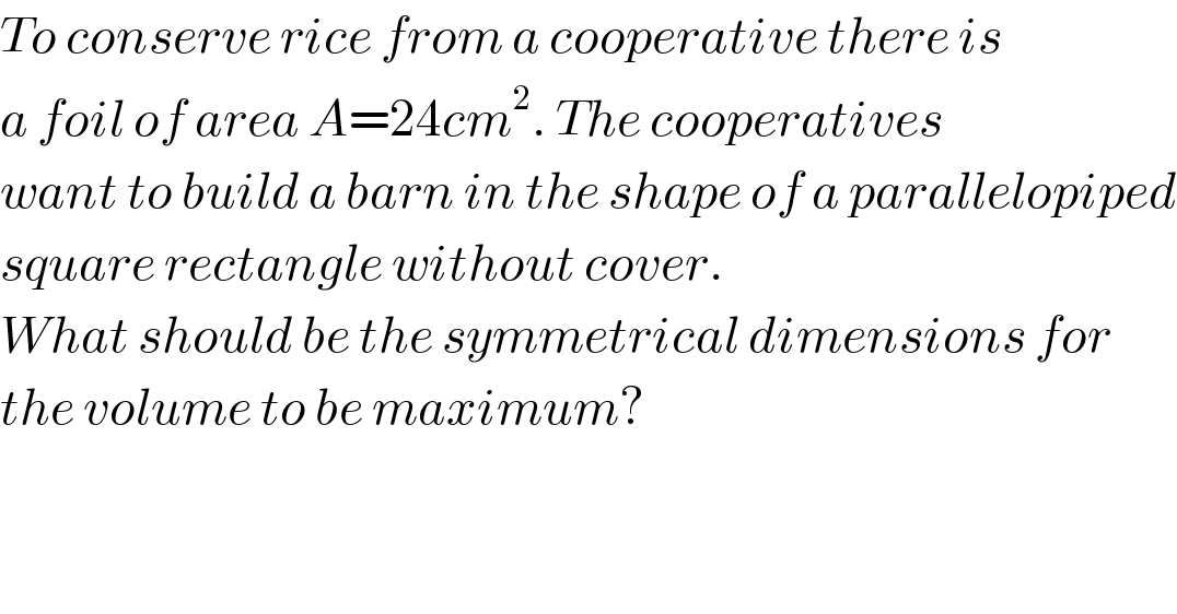 To conserve rice from a cooperative there is  a foil of area A=24cm^2 . The cooperatives  want to build a barn in the shape of a parallelopiped  square rectangle without cover.  What should be the symmetrical dimensions for  the volume to be maximum?  
