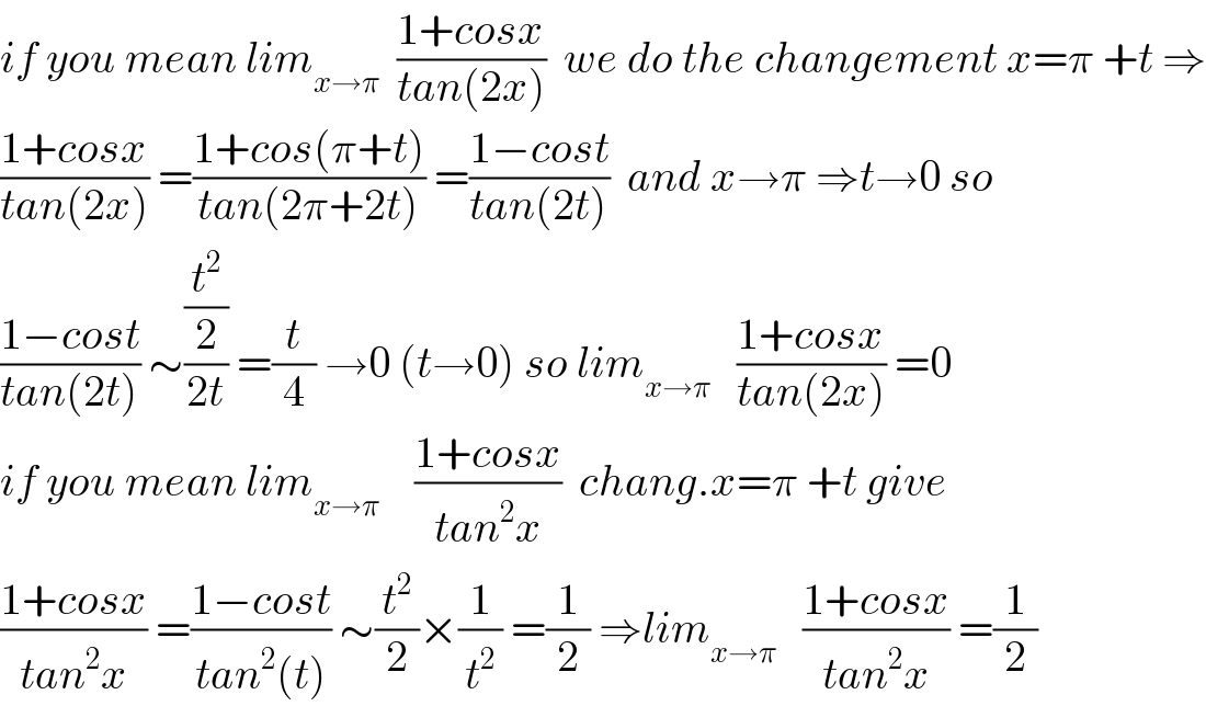 if you mean lim_(x→π)   ((1+cosx)/(tan(2x)))  we do the changement x=π +t ⇒  ((1+cosx)/(tan(2x))) =((1+cos(π+t))/(tan(2π+2t))) =((1−cost)/(tan(2t)))  and x→π ⇒t→0 so  ((1−cost)/(tan(2t))) ∼((t^2 /2)/(2t)) =(t/4) →0 (t→0) so lim_(x→π)    ((1+cosx)/(tan(2x))) =0  if you mean lim_(x→π)     ((1+cosx)/(tan^2 x))  chang.x=π +t give  ((1+cosx)/(tan^2 x)) =((1−cost)/(tan^2 (t))) ∼(t^2 /2)×(1/t^2 ) =(1/2) ⇒lim_(x→π)    ((1+cosx)/(tan^2 x)) =(1/2)  