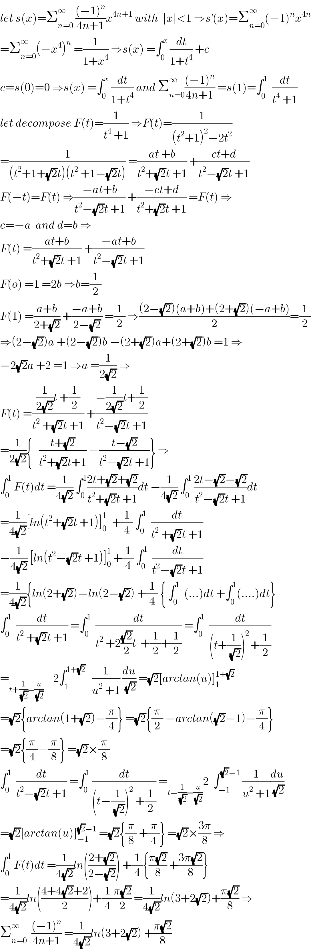 let s(x)=Σ_(n=0) ^∞  (((−1)^n )/(4n+1))x^(4n+1)  with  ∣x∣<1 ⇒s^′ (x)=Σ_(n=0) ^∞ (−1)^n x^(4n)   =Σ_(n=0) ^∞ (−x^4 )^n  =(1/(1+x^4 )) ⇒s(x) =∫_0 ^x  (dt/(1+t^4 )) +c  c=s(0)=0 ⇒s(x) =∫_0 ^x  (dt/(1+t^4 )) and Σ_(n=0) ^∞ (((−1)^n )/(4n+1)) =s(1)=∫_0 ^1   (dt/(t^4  +1))  let decompose F(t)=(1/(t^4  +1)) ⇒F(t)=(1/((t^2 +1)^2 −2t^2 ))  =(1/((t^2 +1+(√2)t)(t^2  +1−(√2)t))) =((at +b)/(t^2 +(√2)t +1)) +((ct+d)/(t^2 −(√2)t +1))  F(−t)=F(t) ⇒((−at+b)/(t^2 −(√2)t +1)) +((−ct+d)/(t^2 +(√2)t +1)) =F(t) ⇒  c=−a  and d=b ⇒  F(t) =((at+b)/(t^2 +(√2)t +1)) +((−at+b)/(t^2 −(√2)t +1))  F(o) =1 =2b ⇒b=(1/2)  F(1) =((a+b)/(2+(√2))) +((−a+b)/(2−(√2))) =(1/2) ⇒(((2−(√2))(a+b)+(2+(√2))(−a+b))/2)=(1/2)  ⇒(2−(√2))a +(2−(√2))b −(2+(√2))a+(2+(√2))b =1 ⇒  −2(√2)a +2 =1 ⇒a =(1/(2(√2))) ⇒  F(t) =(((1/(2(√2)))t +(1/2))/(t^2  +(√2)t +1)) +((−(1/(2(√2)))t+(1/2))/(t^2 −(√2)t +1))  =(1/(2(√2))){   ((t+(√2))/(t^2 +(√2)t+1)) −((t−(√2))/(t^2 −(√2)t +1))} ⇒  ∫_0 ^1  F(t)dt =(1/(4(√2))) ∫_0 ^1 ((2t+(√2)+(√2))/(t^2 +(√2)t +1))dt −(1/(4(√2))) ∫_0 ^1  ((2t−(√2)−(√2))/(t^2 −(√2)t +1))dt  =(1/(4(√2)))[ln(t^2 +(√2)t +1)]_0 ^(1 )   +(1/4) ∫_0 ^1   (dt/(t^2  +(√2)t +1))  −(1/(4(√2))) [ln(t^2 −(√2)t +1)]_0 ^1  +(1/4) ∫_0 ^1   (dt/(t^2 −(√2)t +1))  =(1/(4(√2))){ln(2+(√2))−ln(2−(√2)) +(1/4) { ∫_0 ^1   (...)dt +∫_0 ^1 (....)dt}  ∫_0 ^1   (dt/(t^2  +(√2)t +1)) =∫_0 ^1   (dt/(t^2  +2((√2)/2)t  +(1/2)+(1/2))) =∫_0 ^1   (dt/((t+(1/(√2)))^(2 ) +(1/2)))  =_(t+(1/(√2))=(u/(√2)))     2∫_1 ^(1+(√2))    (1/(u^2  +1)) (du/(√2)) =(√2)[arctan(u)]_1 ^(1+(√2))   =(√2){arctan(1+(√2))−(π/4)} =(√2){(π/2) −arctan((√2)−1)−(π/4)}  =(√2){(π/4)−(π/8)} =(√2)×(π/8)  ∫_0 ^1   (dt/(t^2 −(√2)t +1)) =∫_0 ^1  (dt/((t−(1/(√2)))^2  +(1/2))) =_(t−(1/(√2))=(u/(√2))) 2  ∫_(−1) ^((√2)−1)  (1/(u^2  +1))(du/(√2))  =(√2)[arctan(u)]_(−1) ^((√2)−1)  =(√2){(π/8) +(π/4)} =(√2)×((3π)/8) ⇒  ∫_0 ^1  F(t)dt =(1/(4(√2)))ln(((2+(√2))/(2−(√2)))) +(1/4){((π(√2))/8) +((3π(√2))/8)}  =(1/(4(√2)))ln(((4+4(√2)+2)/2))+(1/4)((π(√2))/2) =(1/(4(√2)))ln(3+2(√2))+((π(√2))/8) ⇒  Σ_(n=0) ^∞   (((−1)^n )/(4n+1)) =(1/(4(√2)))ln(3+2(√2)) +((π(√2))/8)  
