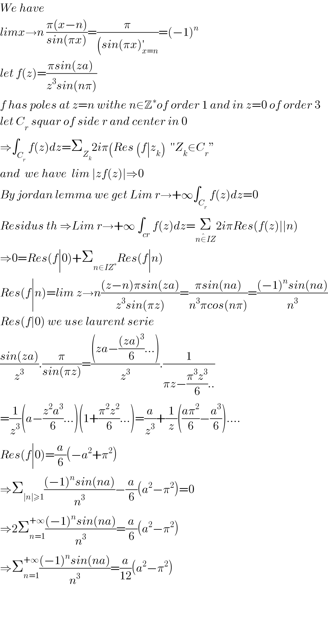 We have   limx→n ((π(x−n))/(sin(πx)))=(π/((sin(πx)_(x=n) ^′ ))=(−1)^n   let f(z)=((πsin(za) )/(z^3 sin(nπ)))  f has poles at z=n withe n∈Z^∗ of order 1 and in z=0 of order 3   let C_r  squar of side r and center in 0  ⇒∫_C_r  f(z)dz=Σ_Z_k  2iπ(Res (f∣z_k )  ′′Z_k ∈C_r ”  and  we have  lim ∣zf(z)∣⇒0  By jordan lemma we get Lim r→+∞∫_C_r  f(z)dz=0  Residus th ⇒Lim r→+∞ ∫_(cr) f(z)dz=Σ_(n∈^� IZ) 2iπRes(f(z)∣∣n)  ⇒0=Res(f∣0)+Σ_(n∈IZ^∗ ) Res(f∣n)  Res(f∣n)=lim z→n(((z−n)πsin(za))/(z^3 sin(πz)))=((πsin(na))/(n^3 πcos(nπ)))=(((−1)^n sin(na))/n^3 )  Res(f∣0) we use laurent serie  ((sin(za))/z^3 ).(π/(sin(πz)))=(((za−(((za)^3 )/6)...))/z^3 ).(1/(πz−((π^3 z^3 )/6)..))  =(1/z^3 )(a−((z^2 a^3 )/6)...)(1+((π^2 z^2 )/6)...)=(a/z^3 )+(1/z)(((aπ^2 )/6)−(a^3 /6))....  Res(f∣0)=(a/6)(−a^2 +π^2 )  ⇒Σ_(∣n∣≥1) (((−1)^n sin(na))/n^3 )−(a/6)(a^2 −π^2 )=0  ⇒2Σ_(n=1) ^(+∞) (((−1)^n sin(na))/n^3 )=(a/6)(a^2 −π^2 )  ⇒Σ_(n=1) ^(+∞) (((−1)^n sin(na))/n^3 )=(a/(12))(a^2 −π^2 )        