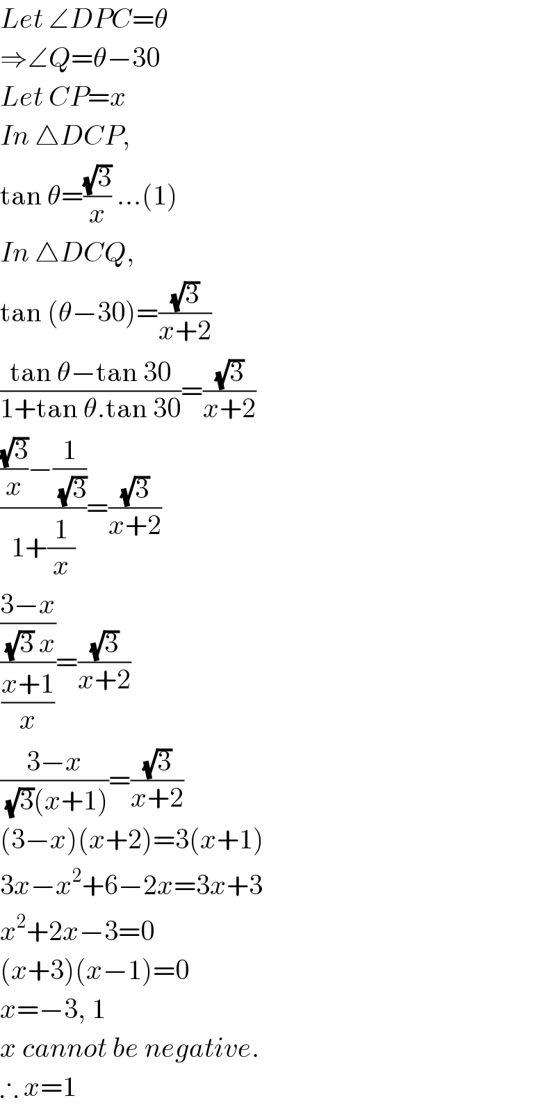 Let ∠DPC=θ  ⇒∠Q=θ−30  Let CP=x  In △DCP,  tan θ=((√3)/x) ...(1)  In △DCQ,  tan (θ−30)=((√3)/(x+2))  ((tan θ−tan 30)/(1+tan θ.tan 30))=((√3)/(x+2))  ((((√3)/x)−(1/(√3)))/(1+(1/x)))=((√3)/(x+2))  (((3−x)/((√3) x))/((x+1)/x))=((√3)/(x+2))  ((3−x)/((√3)(x+1)))=((√3)/(x+2))  (3−x)(x+2)=3(x+1)  3x−x^2 +6−2x=3x+3  x^2 +2x−3=0  (x+3)(x−1)=0  x=−3, 1  x cannot be negative.  ∴ x=1  