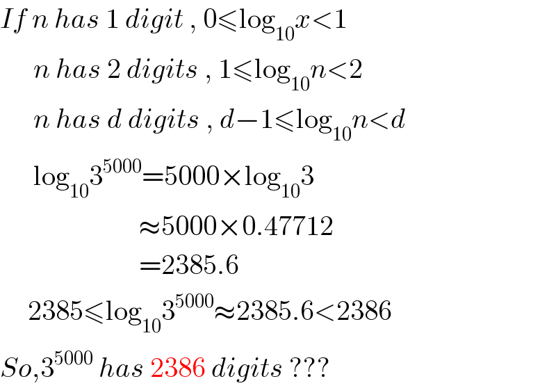 If n has 1 digit , 0≤log_(10) x<1        n has 2 digits , 1≤log_(10) n<2        n has d digits , d−1≤log_(10) n<d        log_(10) 3^(5000) =5000×log_(10) 3                           ≈5000×0.47712                           =2385.6       2385≤log_(10) 3^(5000) ≈2385.6<2386  So,3^(5000)  has 2386 digits ???  