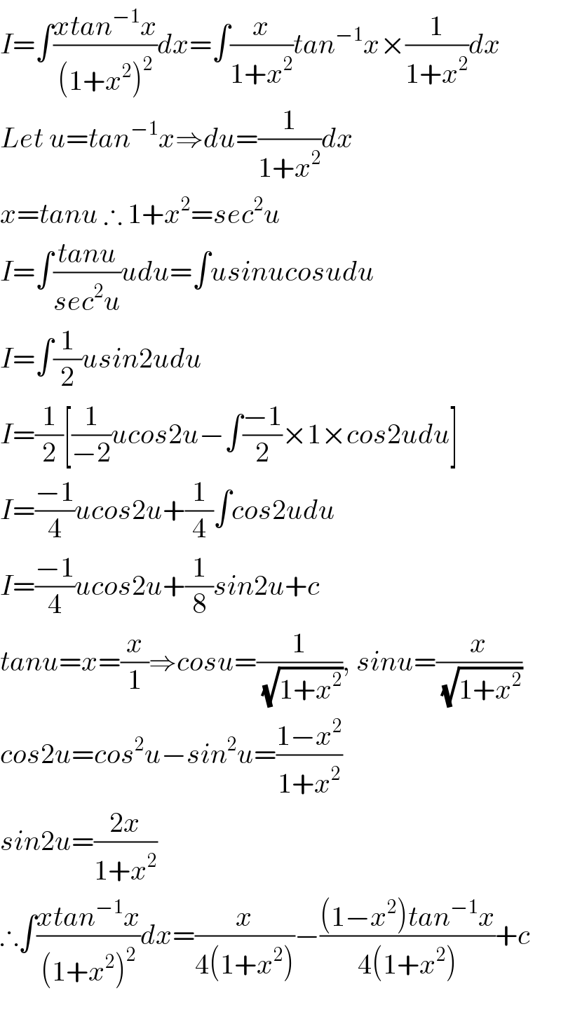 I=∫((xtan^(−1) x)/((1+x^2 )^2 ))dx=∫(x/(1+x^2 ))tan^(−1) x×(1/(1+x^2 ))dx  Let u=tan^(−1) x⇒du=(1/(1+x^2 ))dx  x=tanu ∴ 1+x^2 =sec^2 u  I=∫((tanu)/(sec^2 u))udu=∫usinucosudu  I=∫(1/2)usin2udu  I=(1/2)[(1/(−2))ucos2u−∫((−1)/2)×1×cos2udu]  I=((−1)/4)ucos2u+(1/4)∫cos2udu  I=((−1)/4)ucos2u+(1/8)sin2u+c  tanu=x=(x/1)⇒cosu=(1/(√(1+x^2 ))), sinu=(x/(√(1+x^2 )))  cos2u=cos^2 u−sin^2 u=((1−x^2 )/(1+x^2 ))  sin2u=((2x)/(1+x^2 ))  ∴∫((xtan^(−1) x)/((1+x^2 )^2 ))dx=(x/(4(1+x^2 )))−(((1−x^2 )tan^(−1) x)/(4(1+x^2 )))+c    