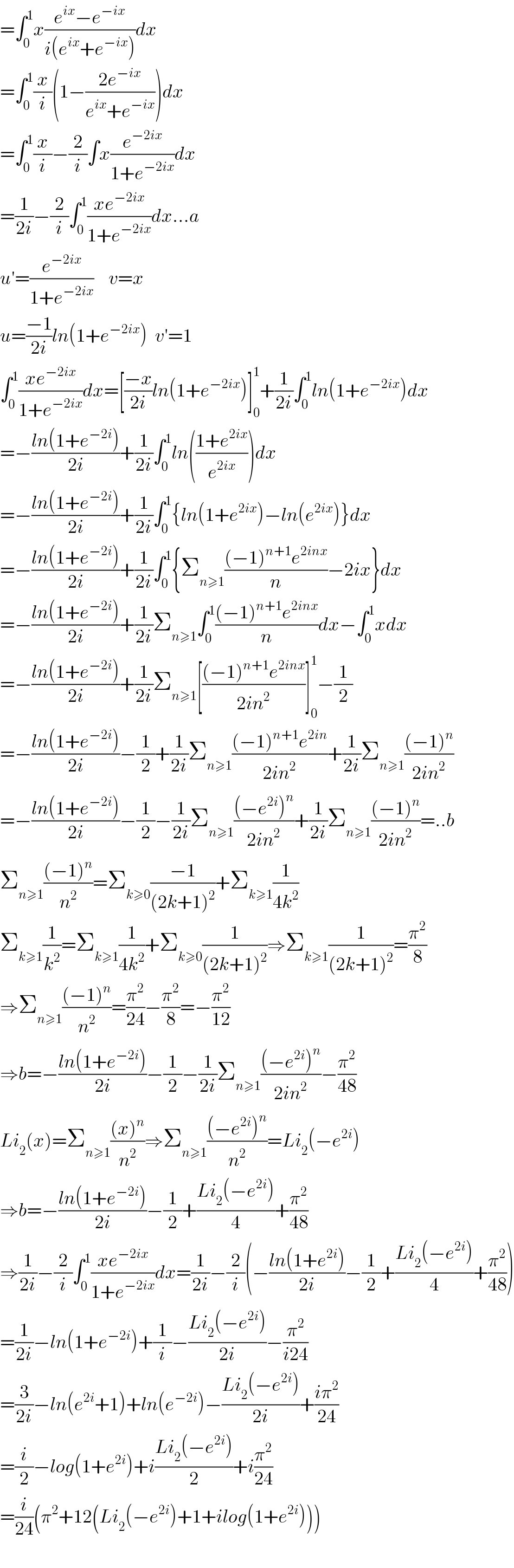 =∫_0 ^1 x((e^(ix) −e^(−ix) )/(i(e^(ix) +e^(−ix) )))dx  =∫_0 ^1 (x/i)(1−((2e^(−ix) )/(e^(ix) +e^(−ix) )))dx  =∫_0 ^1 (x/i)−(2/i)∫x(e^(−2ix) /(1+e^(−2ix) ))dx  =(1/(2i))−(2/i)∫_0 ^1 ((xe^(−2ix) )/(1+e^(−2ix) ))dx...a  u′=(e^(−2ix) /(1+e^(−2ix) ))    v=x  u=((−1)/(2i))ln(1+e^(−2ix) )  v′=1  ∫_0 ^1 ((xe^(−2ix) )/(1+e^(−2ix) ))dx=[((−x)/(2i))ln(1+e^(−2ix) )]_0 ^1 +(1/(2i))∫_0 ^1 ln(1+e^(−2ix) )dx  =−((ln(1+e^(−2i) ))/(2i))+(1/(2i))∫_0 ^1 ln(((1+e^(2ix) )/e^(2ix) ))dx  =−((ln(1+e^(−2i) ))/(2i))+(1/(2i))∫_0 ^1 {ln(1+e^(2ix) )−ln(e^(2ix) )}dx  =−((ln(1+e^(−2i) ))/(2i))+(1/(2i))∫_0 ^1 {Σ_(n≥1) (((−1)^(n+1) e^(2inx) )/n)−2ix}dx  =−((ln(1+e^(−2i) ))/(2i))+(1/(2i))Σ_(n≥1) ∫_0 ^1 (((−1)^(n+1) e^(2inx) )/n)dx−∫_0 ^1 xdx  =−((ln(1+e^(−2i) ))/(2i))+(1/(2i))Σ_(n≥1) [(((−1)^(n+1) e^(2inx) )/(2in^2 ))]_0 ^1 −(1/2)  =−((ln(1+e^(−2i) ))/(2i))−(1/2)+(1/(2i))Σ_(n≥1) (((−1)^(n+1) e^(2in) )/(2in^2 ))+(1/(2i))Σ_(n≥1) (((−1)^n )/(2in^2 ))  =−((ln(1+e^(−2i) ))/(2i))−(1/2)−(1/(2i))Σ_(n≥1) (((−e^(2i) )^n )/(2in^2 ))+(1/(2i))Σ_(n≥1) (((−1)^n )/(2in^2 ))=..b  Σ_(n≥1) (((−1)^n )/n^2 )=Σ_(k≥0) ((−1)/((2k+1)^2 ))+Σ_(k≥1) (1/(4k^2 ))  Σ_(k≥1) (1/k^2 )=Σ_(k≥1) (1/(4k^2 ))+Σ_(k≥0) (1/((2k+1)^2 ))⇒Σ_(k≥1) (1/((2k+1)^2 ))=(π^2 /8)  ⇒Σ_(n≥1) (((−1)^n )/n^2 )=(π^2 /(24))−(π^2 /8)=−(π^2 /(12))  ⇒b=−((ln(1+e^(−2i) ))/(2i))−(1/2)−(1/(2i))Σ_(n≥1) (((−e^(2i) )^n )/(2in^2 ))−(π^2 /(48))  Li_2 (x)=Σ_(n≥1) (((x)^n )/n^2 )⇒Σ_(n≥1) (((−e^(2i) )^n )/n^2 )=Li_2 (−e^(2i) )  ⇒b=−((ln(1+e^(−2i) ))/(2i))−(1/2)+((Li_2 (−e^(2i) ))/4)+(π^2 /(48))  ⇒(1/(2i))−(2/i)∫_0 ^1 ((xe^(−2ix) )/(1+e^(−2ix) ))dx=(1/(2i))−(2/i)(−((ln(1+e^(2i) ))/(2i))−(1/2)+((Li_2 (−e^(2i) ))/4)+(π^2 /(48)))  =(1/(2i))−ln(1+e^(−2i) )+(1/i)−((Li_2 (−e^(2i) ))/(2i))−(π^2 /(i24))  =(3/(2i))−ln(e^(2i) +1)+ln(e^(−2i) )−((Li_2 (−e^(2i) ))/(2i))+((iπ^2 )/(24))  =(i/2)−log(1+e^(2i) )+i((Li_2 (−e^(2i) ))/2)+i(π^2 /(24))  =(i/(24))(π^2 +12(Li_2 (−e^(2i) )+1+ilog(1+e^(2i) )))    