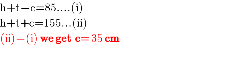 h+t−c=85....(i)  h+t+c=155...(ii)  (ii)−(i) we get  c= 35 cm    