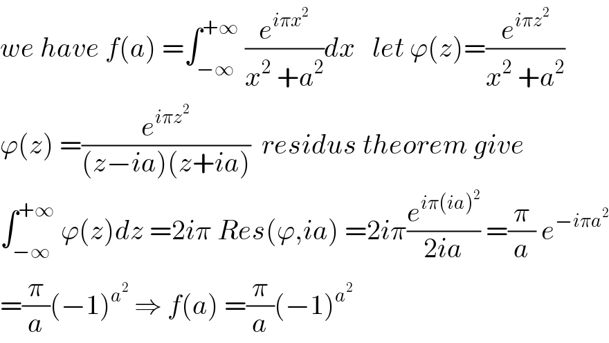 we have f(a) =∫_(−∞) ^(+∞)  (e^(iπx^2 ) /(x^2  +a^2 ))dx   let ϕ(z)=(e^(iπz^2 ) /(x^2  +a^2 ))  ϕ(z) =(e^(iπz^2 ) /((z−ia)(z+ia)))  residus theorem give  ∫_(−∞) ^(+∞)  ϕ(z)dz =2iπ Res(ϕ,ia) =2iπ(e^(iπ(ia)^2 ) /(2ia)) =(π/a) e^(−iπa^2 )   =(π/a)(−1)^a^2   ⇒ f(a) =(π/a)(−1)^a^2    