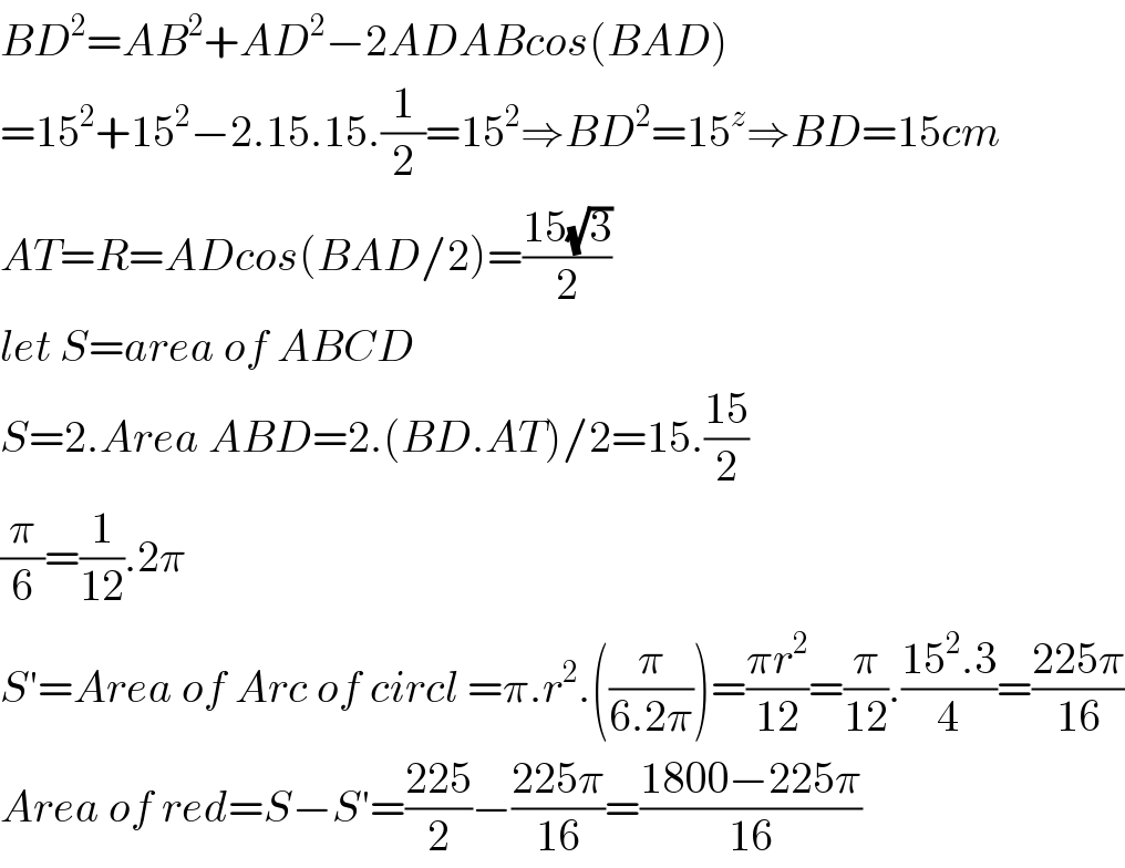 BD^2 =AB^2 +AD^2 −2ADABcos(BAD)  =15^2 +15^2 −2.15.15.(1/2)=15^2 ⇒BD^2 =15^z ⇒BD=15cm  AT=R=ADcos(BAD/2)=((15(√3))/2)  let S=area of ABCD  S=2.Area ABD=2.(BD.AT)/2=15.((15)/2)  (π/6)=(1/(12)).2π  S′=Area of Arc of circl =π.r^2 .((π/(6.2π)))=((πr^2 )/(12))=(π/(12)).((15^2 .3)/4)=((225π)/(16))  Area of red=S−S′=((225)/2)−((225π)/(16))=((1800−225π)/(16))  