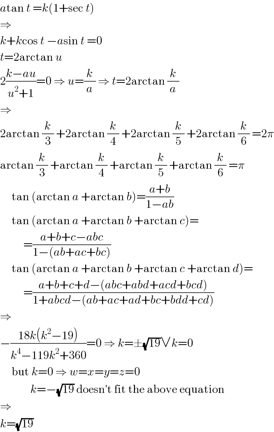 atan t =k(1+sec t)  ⇒  k+kcos t −asin t =0  t=2arctan u  2((k−au)/(u^2 +1))=0 ⇒ u=(k/a) ⇒ t=2arctan (k/a)  ⇒  2arctan (k/3) +2arctan (k/4) +2arctan (k/5) +2arctan (k/6) =2π  arctan (k/3) +arctan (k/4) +arctan (k/5) +arctan (k/6) =π       tan (arctan a +arctan b)=((a+b)/(1−ab))       tan (arctan a +arctan b +arctan c)=            =((a+b+c−abc)/(1−(ab+ac+bc)))       tan (arctan a +arctan b +arctan c +arctan d)=            =((a+b+c+d−(abc+abd+acd+bcd))/(1+abcd−(ab+ac+ad+bc+bdd+cd)))  ⇒  −((18k(k^2 −19))/(k^4 −119k^2 +360))=0 ⇒ k=±(√(19))∨k=0       but k=0 ⇒ w=x=y=z=0               k=−(√(19)) doesn′t fit the above equation  ⇒  k=(√(19))  