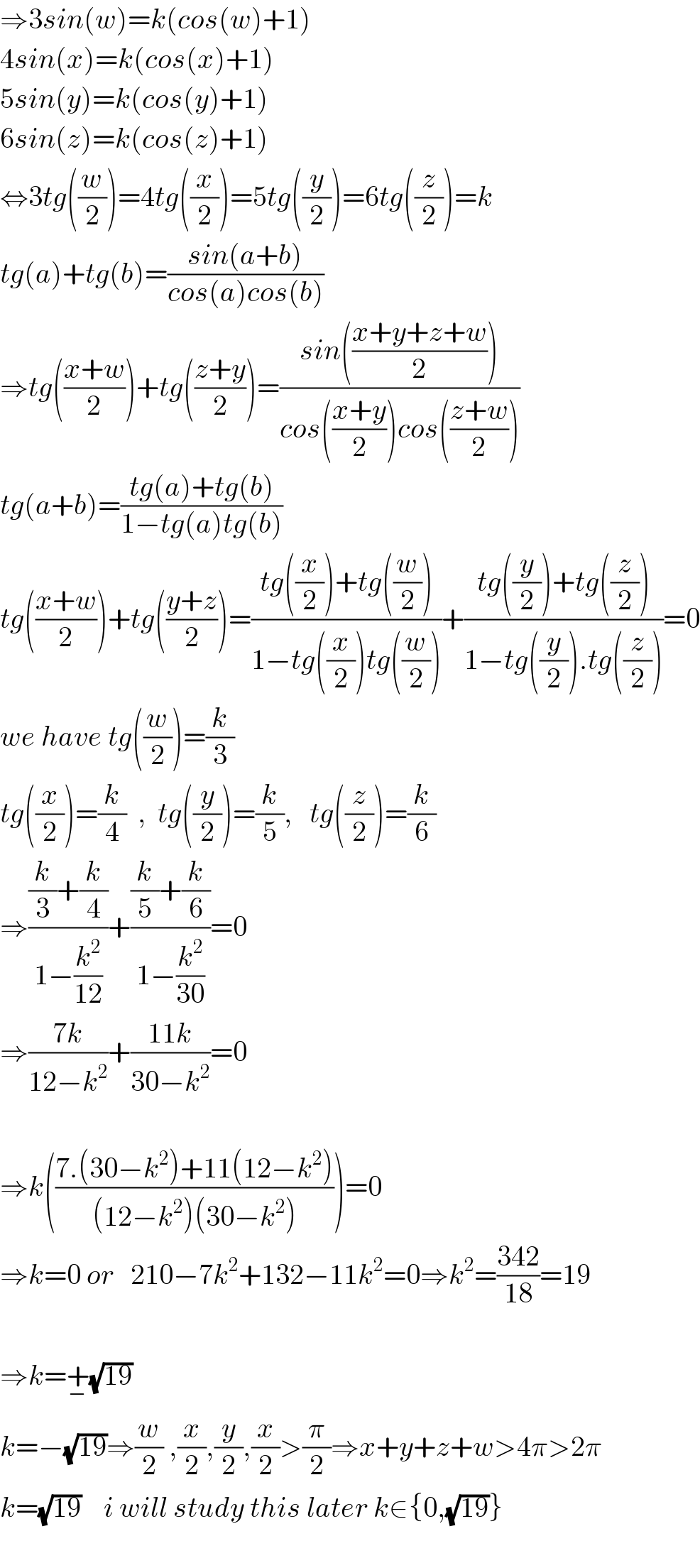 ⇒3sin(w)=k(cos(w)+1)  4sin(x)=k(cos(x)+1)  5sin(y)=k(cos(y)+1)  6sin(z)=k(cos(z)+1)  ⇔3tg((w/2))=4tg((x/2))=5tg((y/2))=6tg((z/2))=k  tg(a)+tg(b)=((sin(a+b))/(cos(a)cos(b)))  ⇒tg(((x+w)/2))+tg(((z+y)/2))=((sin(((x+y+z+w)/2)))/(cos(((x+y)/2))cos(((z+w)/2))))  tg(a+b)=((tg(a)+tg(b))/(1−tg(a)tg(b)))  tg(((x+w)/2))+tg(((y+z)/2))=((tg((x/2))+tg((w/2)))/(1−tg((x/2))tg((w/2))))+((tg((y/2))+tg((z/2)))/(1−tg((y/2)).tg((z/2))))=0  we have tg((w/2))=(k/3)  tg((x/2))=(k/4)  ,  tg((y/2))=(k/5),   tg((z/2))=(k/6)  ⇒(((k/3)+(k/4))/(1−(k^2 /(12))))+(((k/5)+(k/6))/(1−(k^2 /(30))))=0  ⇒((7k)/(12−k^2 ))+((11k)/(30−k^2 ))=0    ⇒k(((7.(30−k^2 )+11(12−k^2 ))/((12−k^2 )(30−k^2 ))))=0  ⇒k=0 or   210−7k^2 +132−11k^2 =0⇒k^2 =((342)/(18))=19    ⇒k=+_− (√(19))  k=−(√(19))⇒(w/2) ,(x/2),(y/2),(x/2)>(π/2)⇒x+y+z+w>4π>2π   k=(√(19))    i will study this later k∈{0,(√(19))}      