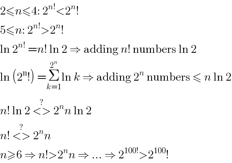 2≤n≤4: 2^(n!) <2^n !  5≤n: 2^(n!) >2^n !  ln 2^(n!)  =n! ln 2 ⇒ adding n! numbers ln 2  ln (2^n !) =Σ_(k=1) ^2^n  ln k ⇒ adding 2^n  numbers ≤ n ln 2  n! ln 2 <>^(?)  2^n n ln 2  n! <>^(?)  2^n n  n≥6 ⇒ n!>2^n n ⇒ ... ⇒ 2^(100!) >2^(100) !  
