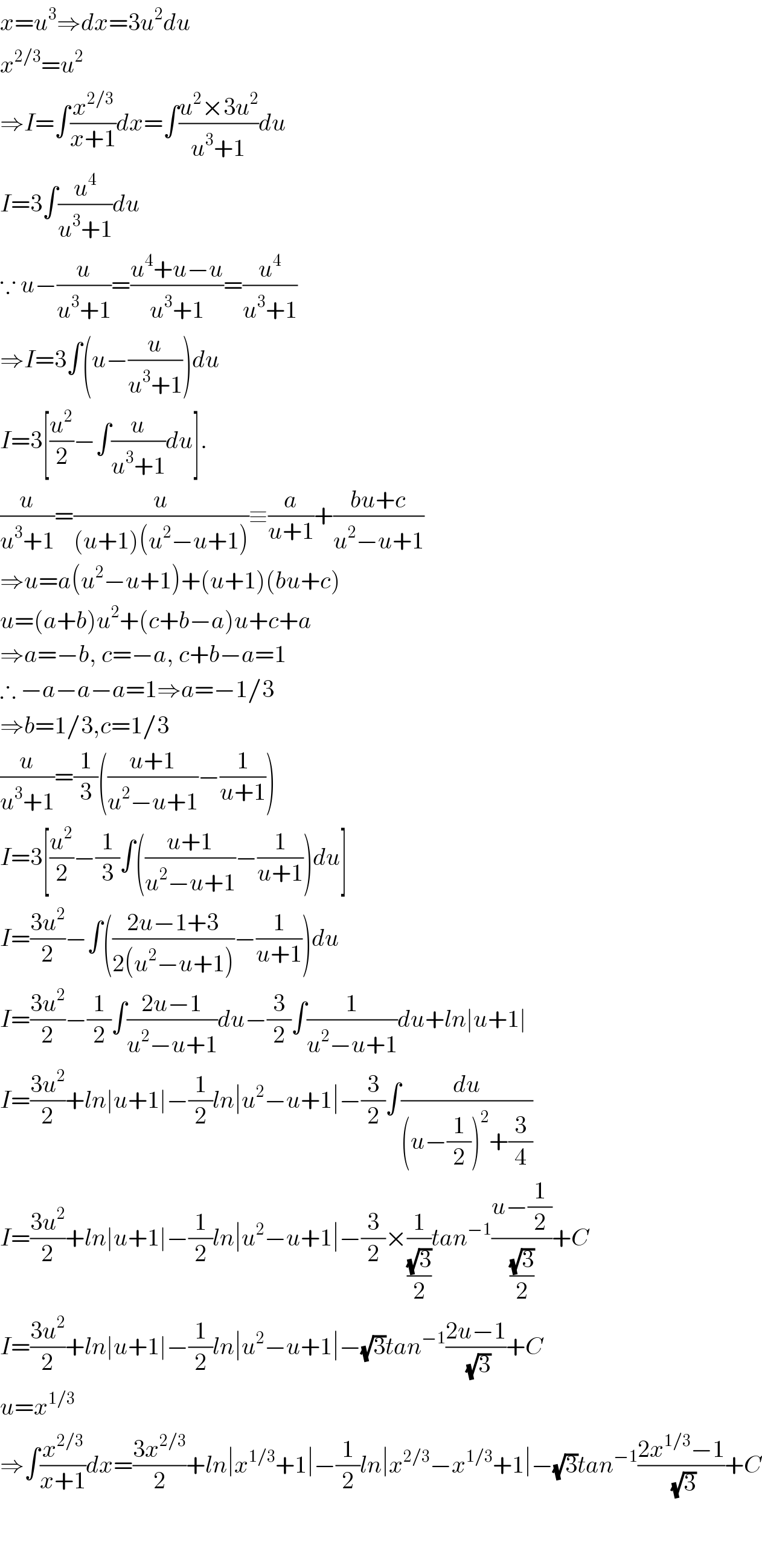 x=u^3 ⇒dx=3u^2 du  x^(2/3) =u^2   ⇒I=∫(x^(2/3) /(x+1))dx=∫((u^2 ×3u^2 )/(u^3 +1))du  I=3∫(u^4 /(u^3 +1))du  ∵ u−(u/(u^3 +1))=((u^4 +u−u)/(u^3 +1))=(u^4 /(u^3 +1))  ⇒I=3∫(u−(u/(u^3 +1)))du  I=3[(u^2 /2)−∫(u/(u^3 +1))du].  (u/(u^3 +1))=(u/((u+1)(u^2 −u+1)))≡(a/(u+1))+((bu+c)/(u^2 −u+1))  ⇒u=a(u^2 −u+1)+(u+1)(bu+c)  u=(a+b)u^2 +(c+b−a)u+c+a  ⇒a=−b, c=−a, c+b−a=1  ∴ −a−a−a=1⇒a=−1/3  ⇒b=1/3,c=1/3  (u/(u^3 +1))=(1/3)(((u+1)/(u^2 −u+1))−(1/(u+1)))  I=3[(u^2 /2)−(1/3)∫(((u+1)/(u^2 −u+1))−(1/(u+1)))du]  I=((3u^2 )/2)−∫(((2u−1+3)/(2(u^2 −u+1)))−(1/(u+1)))du  I=((3u^2 )/2)−(1/2)∫((2u−1)/(u^2 −u+1))du−(3/2)∫(1/(u^2 −u+1))du+ln∣u+1∣  I=((3u^2 )/2)+ln∣u+1∣−(1/2)ln∣u^2 −u+1∣−(3/2)∫(du/((u−(1/2))^2 +(3/4)))  I=((3u^2 )/2)+ln∣u+1∣−(1/2)ln∣u^2 −u+1∣−(3/2)×(1/((√3)/2))tan^(−1) ((u−(1/2))/((√3)/2))+C  I=((3u^2 )/2)+ln∣u+1∣−(1/2)ln∣u^2 −u+1∣−(√3)tan^(−1) ((2u−1)/(√3))+C  u=x^(1/3)   ⇒∫(x^(2/3) /(x+1))dx=((3x^(2/3) )/2)+ln∣x^(1/3) +1∣−(1/2)ln∣x^(2/3) −x^(1/3) +1∣−(√3)tan^(−1) ((2x^(1/3) −1)/(√3))+C      