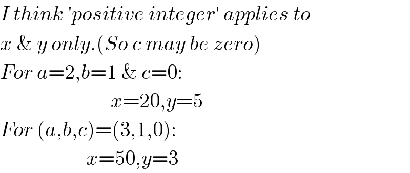 I think ′positive integer′ applies to  x & y only.(So c may be zero)  For a=2,b=1 & c=0:                             x=20,y=5  For (a,b,c)=(3,1,0):                       x=50,y=3  