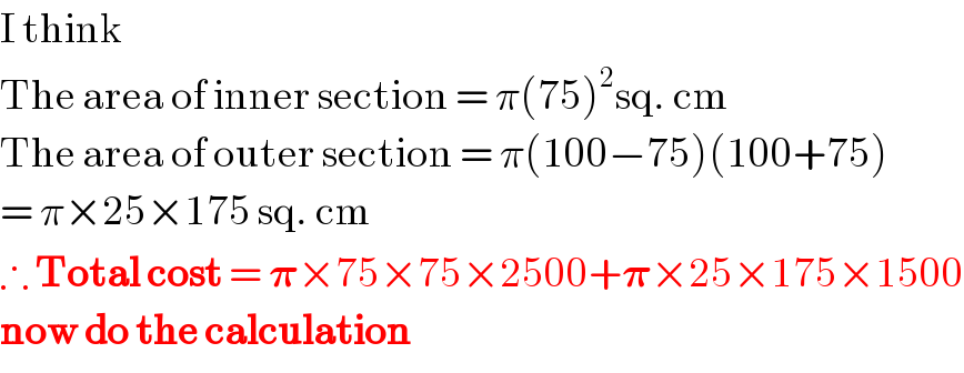 I think  The area of inner section = π(75)^2 sq. cm  The area of outer section = π(100−75)(100+75)  = π×25×175 sq. cm                               ∴ Total cost = 𝛑×75×75×2500+𝛑×25×175×1500  now do the calculation  