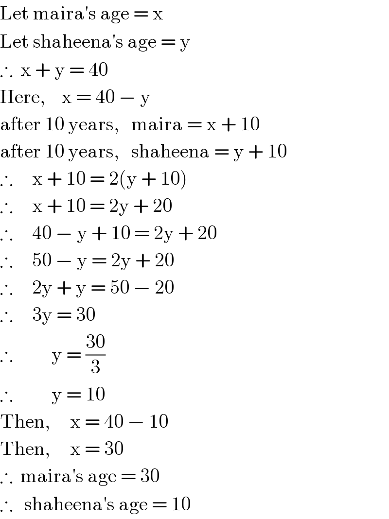 Let maira′s age = x  Let shaheena′s age = y  ∴  x + y = 40  Here,    x = 40 − y  after 10 years,   maira = x + 10  after 10 years,   shaheena = y + 10  ∴     x + 10 = 2(y + 10)  ∴     x + 10 = 2y + 20  ∴     40 − y + 10 = 2y + 20  ∴     50 − y = 2y + 20  ∴     2y + y = 50 − 20  ∴     3y = 30  ∴          y = ((30)/3)  ∴          y = 10  Then,     x = 40 − 10  Then,     x = 30  ∴  maira′s age = 30  ∴   shaheena′s age = 10  