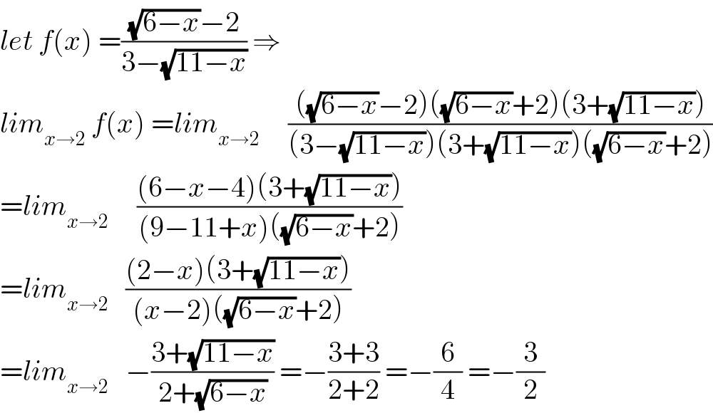 let f(x) =(((√(6−x))−2)/(3−(√(11−x)))) ⇒  lim_(x→2)  f(x) =lim_(x→2)      ((((√(6−x))−2)((√(6−x))+2)(3+(√(11−x))))/((3−(√(11−x)))(3+(√(11−x)))((√(6−x))+2)))  =lim_(x→2)      (((6−x−4)(3+(√(11−x))))/((9−11+x)((√(6−x))+2)))  =lim_(x→2)    (((2−x)(3+(√(11−x))))/((x−2)((√(6−x))+2)))   =lim_(x→2)    −((3+(√(11−x)))/(2+(√(6−x)))) =−((3+3)/(2+2)) =−(6/4) =−(3/2)  