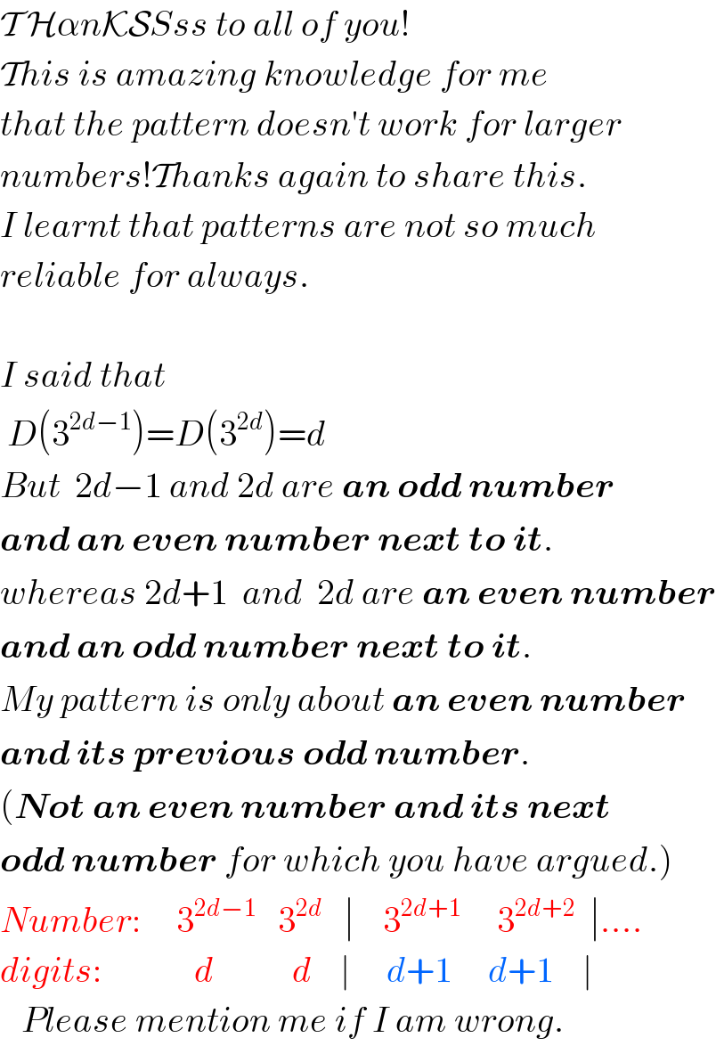 T HαnKSSss to all of you!  This is amazing knowledge for me   that the pattern doesn′t work for larger  numbers!Thanks again to share this.  I learnt that patterns are not so much  reliable for always.    I said that   D(3^(2d−1) )=D(3^(2d) )=d  But  2d−1 and 2d are an odd number  and an even number next to it.  whereas 2d+1  and  2d are an even number  and an odd number next to it.   My pattern is only about an even number  and its previous odd number.  (Not an even number and its next  odd number for which you have argued.)  Number:     3^(2d−1)    3^(2d)    ∣    3^(2d+1)      3^(2d+2)   ∣....  digits:             d           d    ∣     d+1     d+1    ∣     Please mention me if I am wrong.  