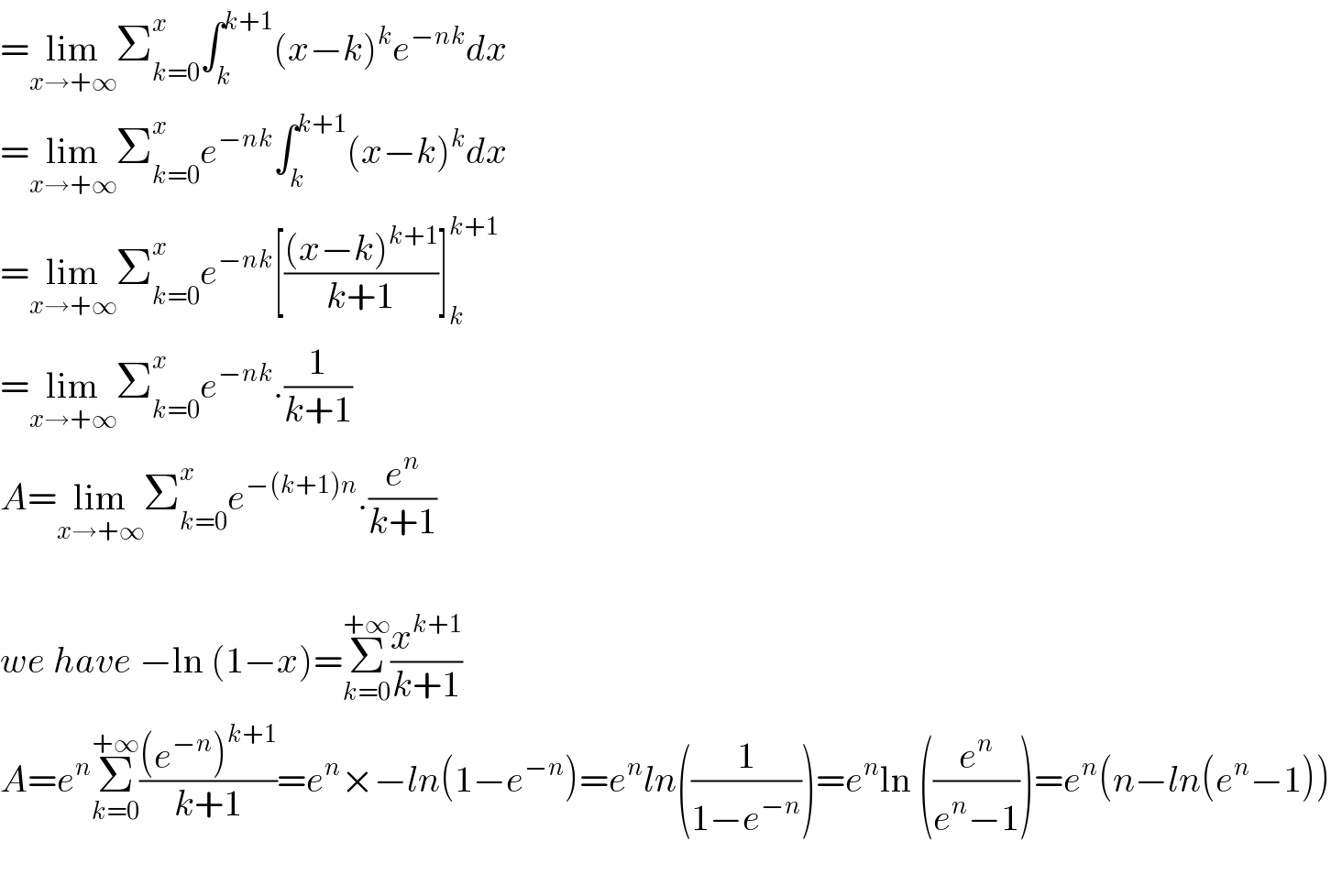 =lim_(x→+∞) Σ_(k=0) ^x ∫_k ^(k+1) (x−k)^k e^(−nk) dx  =lim_(x→+∞) Σ_(k=0) ^x e^(−nk) ∫_k ^(k+1) (x−k)^k dx  =lim_(x→+∞) Σ_(k=0) ^x e^(−nk) [(((x−k)^(k+1) )/(k+1))]_k ^(k+1)   =lim_(x→+∞) Σ_(k=0) ^x e^(−nk) .(1/(k+1))  A=lim_(x→+∞) Σ_(k=0) ^x e^(−(k+1)n) .(e^n /(k+1))    we have −ln (1−x)=Σ_(k=0) ^(+∞) (x^(k+1) /(k+1))  A=e^n Σ_(k=0) ^(+∞) (((e^(−n) )^(k+1) )/(k+1))=e^n ×−ln(1−e^(−n) )=e^n ln((1/(1−e^(−n) )))=e^n ln ((e^n /(e^n −1)))=e^n (n−ln(e^n −1))    