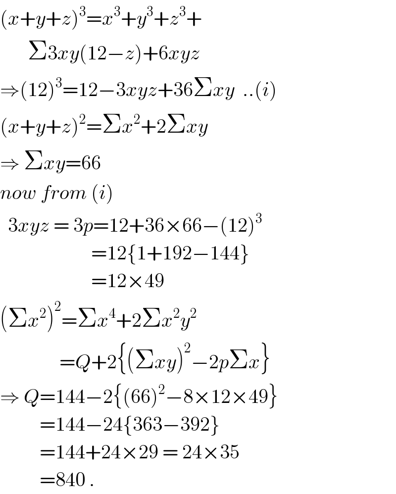 (x+y+z)^3 =x^3 +y^3 +z^3 +         Σ3xy(12−z)+6xyz  ⇒(12)^3 =12−3xyz+36Σxy  ..(i)  (x+y+z)^2 =Σx^2 +2Σxy  ⇒ Σxy=66  now from (i)    3xyz = 3p=12+36×66−(12)^3                          =12{1+192−144}                         =12×49  (Σx^2 )^2 =Σx^4 +2Σx^2 y^2                  =Q+2{(Σxy)^2 −2pΣx}  ⇒ Q=144−2{(66)^2 −8×12×49}            =144−24{363−392}            =144+24×29 = 24×35            =840 .  