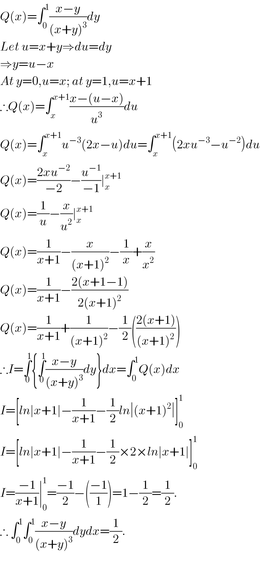 Q(x)=∫_0 ^1 ((x−y)/((x+y)^3 ))dy  Let u=x+y⇒du=dy  ⇒y=u−x  At y=0,u=x; at y=1,u=x+1  ∴Q(x)=∫_x ^(x+1) ((x−(u−x))/u^3 )du  Q(x)=∫_x ^(x+1) u^(−3) (2x−u)du=∫_x ^(x+1) (2xu^(−3) −u^(−2) )du  Q(x)=((2xu^(−2) )/(−2))−(u^(−1) /(−1))∣_x ^(x+1)   Q(x)=(1/u)−(x/u^2 )∣_x ^(x+1)   Q(x)=(1/(x+1))−(x/((x+1)^2 ))−(1/x)+(x/x^2 )  Q(x)=(1/(x+1))−((2(x+1−1))/(2(x+1)^2 ))  Q(x)=(1/(x+1))+(1/((x+1)^2 ))−(1/2)(((2(x+1))/((x+1)^2 )))  ∴I=∫_0 ^1 {∫_0 ^1 ((x−y)/((x+y)^3 ))dy}dx=∫_0 ^1 Q(x)dx  I=[ln∣x+1∣−(1/(x+1))−(1/2)ln∣(x+1)^2 ∣]_0 ^1   I=[ln∣x+1∣−(1/(x+1))−(1/2)×2×ln∣x+1∣]_0 ^1   I=((−1)/(x+1))∣_0 ^1 =((−1)/2)−(((−1)/1))=1−(1/2)=(1/2).  ∴ ∫_0 ^1 ∫_0 ^1 ((x−y)/((x+y)^3 ))dydx=(1/2).    