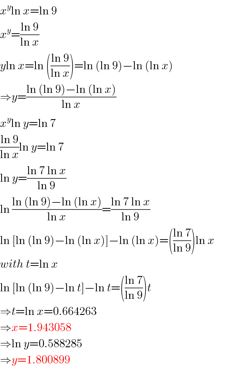x^y ln x=ln 9  x^y =((ln 9)/(ln x))  yln x=ln (((ln 9)/(ln x)))=ln (ln 9)−ln (ln x)  ⇒y=((ln (ln 9)−ln (ln x))/(ln x))  x^y ln y=ln 7  ((ln 9)/(ln x))ln y=ln 7  ln y=((ln 7 ln x)/(ln 9))  ln ((ln (ln 9)−ln (ln x))/(ln x))=((ln 7 ln x)/(ln 9))  ln [ln (ln 9)−ln (ln x)]−ln (ln x)=(((ln 7)/(ln 9)))ln x  with t=ln x  ln [ln (ln 9)−ln t]−ln t=(((ln 7)/(ln 9)))t  ⇒t=ln x=0.664263  ⇒x=1.943058  ⇒ln y=0.588285  ⇒y=1.800899  