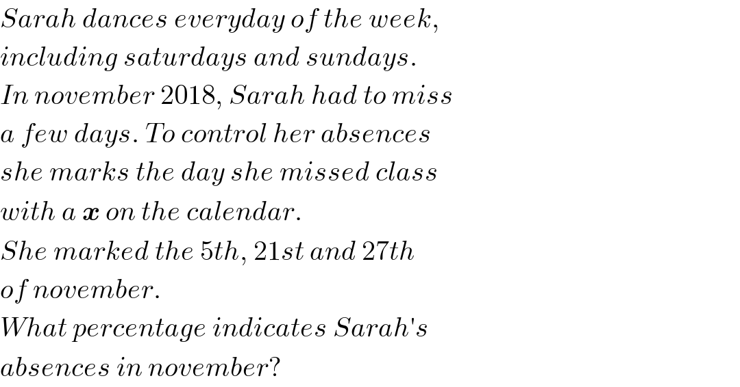 Sarah dances everyday of the week,  including saturdays and sundays.  In november 2018, Sarah had to miss  a few days. To control her absences  she marks the day she missed class  with a x on the calendar.  She marked the 5th, 21st and 27th  of november.  What percentage indicates Sarah′s  absences in november?  