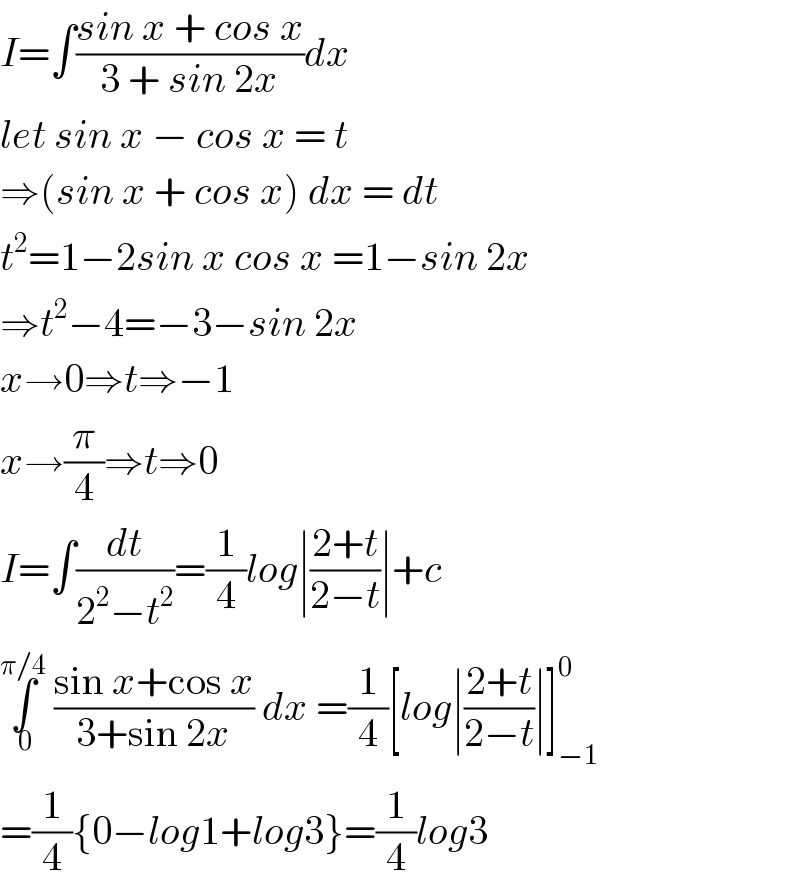 I=∫((sin x + cos x)/(3 + sin 2x))dx  let sin x − cos x = t  ⇒(sin x + cos x) dx = dt  t^2 =1−2sin x cos x =1−sin 2x  ⇒t^2 −4=−3−sin 2x  x→0⇒t⇒−1  x→(π/4)⇒t⇒0  I=∫(dt/(2^2 −t^2 ))=(1/4)log∣((2+t)/(2−t))∣+c  ∫_( 0) ^(π/4)  ((sin x+cos x)/(3+sin 2x)) dx =(1/4)[log∣((2+t)/(2−t))∣]_(−1) ^0   =(1/4){0−log1+log3}=(1/4)log3  