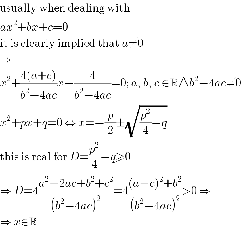 usually when dealing with  ax^2 +bx+c=0  it is clearly implied that a≠0  ⇒  x^2 +((4(a+c))/(b^2 −4ac))x−(4/(b^2 −4ac))=0; a, b, c ∈R∧b^2 −4ac≠0  x^2 +px+q=0 ⇔ x=−(p/2)±(√((p^2 /4)−q))  this is real for D=(p^2 /4)−q≥0  ⇒ D=4((a^2 −2ac+b^2 +c^2 )/((b^2 −4ac)^2 ))=4(((a−c)^2 +b^2 )/((b^2 −4ac)^2 ))>0 ⇒  ⇒ x∈R  