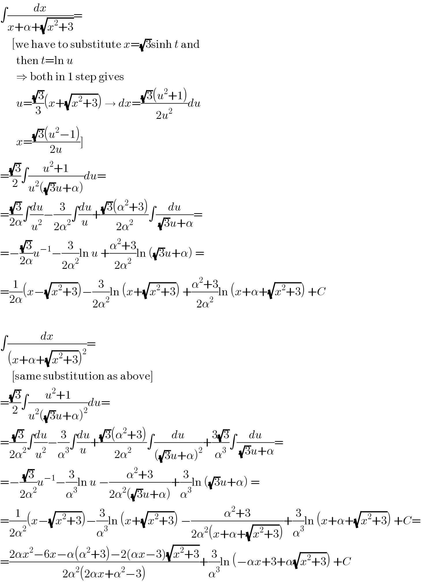 ∫(dx/(x+α+(√(x^2 +3))))=       [we have to substitute x=(√3)sinh t and         then t=ln u         ⇒ both in 1 step gives         u=((√3)/3)(x+(√(x^2 +3))) → dx=(((√3)(u^2 +1))/(2u^2 ))du         x=(((√3)(u^2 −1))/(2u))]  =((√3)/2)∫((u^2 +1)/(u^2 ((√3)u+α)))du=  =((√3)/(2α))∫(du/u^2 )−(3/(2α^2 ))∫(du/u)+(((√3)(α^2 +3))/(2α^2 ))∫(du/((√3)u+α))=  =−((√3)/(2α))u^(−1) −(3/(2α^2 ))ln u +((α^2 +3)/(2α^2 ))ln ((√3)u+α) =  =(1/(2α))(x−(√(x^2 +3)))−(3/(2α^2 ))ln (x+(√(x^2 +3))) +((α^2 +3)/(2α^2 ))ln (x+α+(√(x^2 +3))) +C    ∫(dx/((x+α+(√(x^2 +3)))^2 ))=       [same substitution as above]  =((√3)/2)∫((u^2 +1)/(u^2 ((√3)u+α)^2 ))du=  =((√3)/(2α^2 ))∫(du/u^2 )−(3/α^3 )∫(du/u)+(((√3)(α^2 +3))/(2α^2 ))∫(du/(((√3)u+α)^2 ))+((3(√3))/α^3 )∫(du/((√3)u+α))=  =−((√3)/(2α^2 ))u^(−1) −(3/α^3 )ln u −((α^2 +3)/(2α^2 ((√3)u+α)))+(3/α^3 )ln ((√3)u+α) =  =(1/(2α^2 ))(x−(√(x^2 +3)))−(3/α^3 )ln (x+(√(x^2 +3))) −((α^2 +3)/(2α^2 (x+α+(√(x^2 +3)))))+(3/α^3 )ln (x+α+(√(x^2 +3))) +C=  =((2αx^2 −6x−α(α^2 +3)−2(αx−3)(√(x^2 +3)))/(2α^2 (2αx+α^2 −3)))+(3/α^3 )ln (−αx+3+α(√(x^2 +3))) +C  