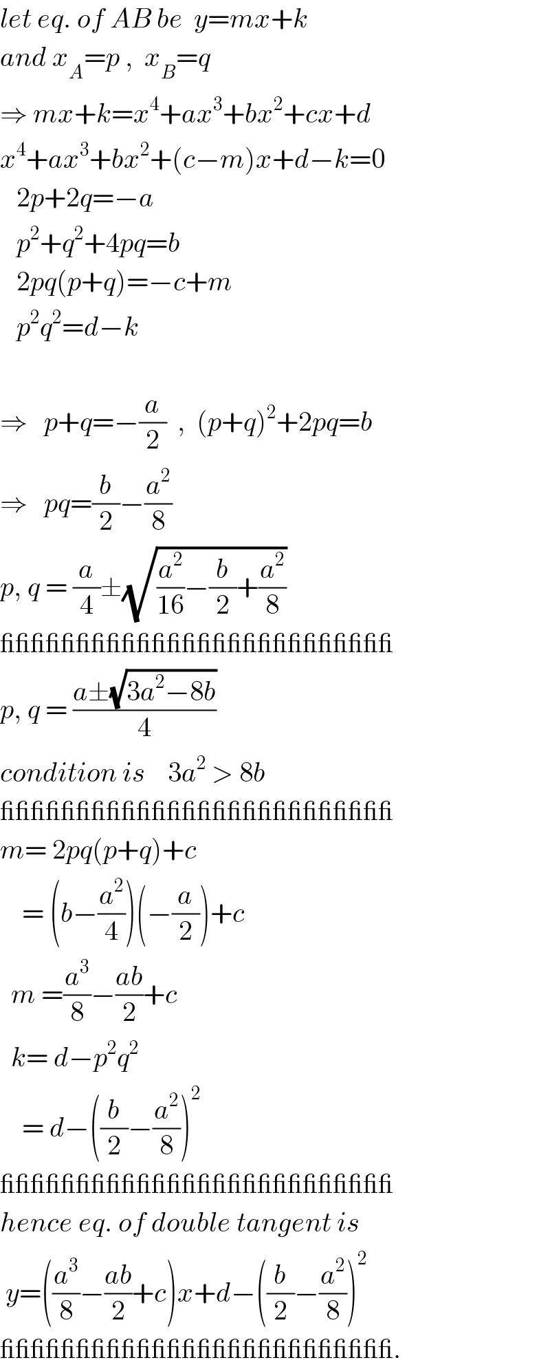 let eq. of AB be  y=mx+k  and x_A =p ,  x_B =q  ⇒ mx+k=x^4 +ax^3 +bx^2 +cx+d  x^4 +ax^3 +bx^2 +(c−m)x+d−k=0     2p+2q=−a     p^2 +q^2 +4pq=b     2pq(p+q)=−c+m     p^2 q^2 =d−k    ⇒   p+q=−(a/2)  ,  (p+q)^2 +2pq=b  ⇒   pq=(b/2)−(a^2 /8)  p, q = (a/4)±(√((a^2 /(16))−(b/2)+(a^2 /8)))  __________________________  p, q = ((a±(√(3a^2 −8b)))/4)  condition is    3a^2  > 8b  __________________________  m= 2pq(p+q)+c      = (b−(a^2 /4))(−(a/2))+c    m =(a^3 /8)−((ab)/2)+c    k= d−p^2 q^2       = d−((b/2)−(a^2 /8))^2   __________________________  hence eq. of double tangent is   y=((a^3 /8)−((ab)/2)+c)x+d−((b/2)−(a^2 /8))^2    __________________________.  