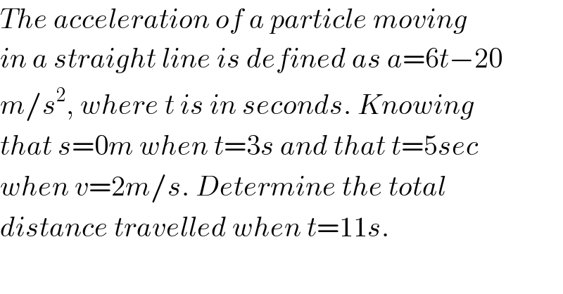 The acceleration of a particle moving  in a straight line is defined as a=6t−20  m/s^2 , where t is in seconds. Knowing  that s=0m when t=3s and that t=5sec  when v=2m/s. Determine the total  distance travelled when t=11s.  