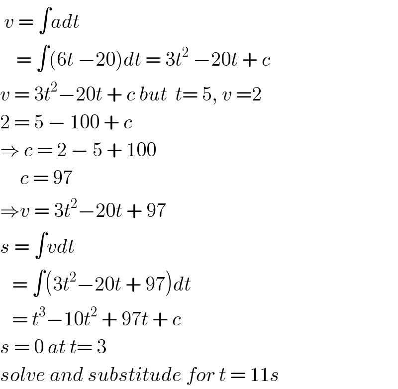 v = ∫adt      = ∫(6t −20)dt = 3t^2  −20t + c  v = 3t^2 −20t + c but  t= 5, v =2  2 = 5 − 100 + c  ⇒ c = 2 − 5 + 100       c = 97  ⇒v = 3t^2 −20t + 97  s = ∫vdt     = ∫(3t^2 −20t + 97)dt     = t^3 −10t^2  + 97t + c  s = 0 at t= 3  solve and substitude for t = 11s  